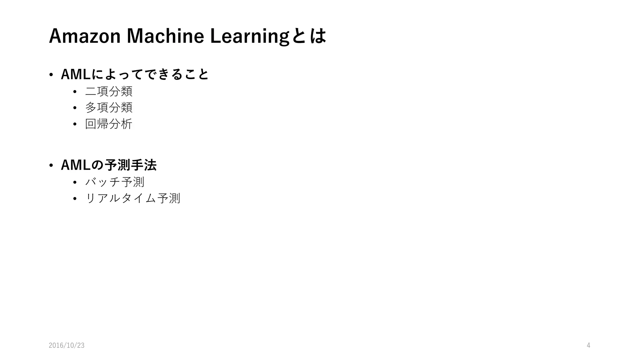 Amazon Machine Learning(AML)とは
• 専門知識をほとんど必要としない機械学習サービス
• AMLでできること
• 教師あり学習
• 二項分類
• 多項分類
• 回帰分析
• 教師なし学習および強化学習はできない
• EMR(Apache Spark) or EC2の選択肢がある
• AMLの予測手法
• バッチ予測
• リアルタイム予測
2016/10/25 4
 