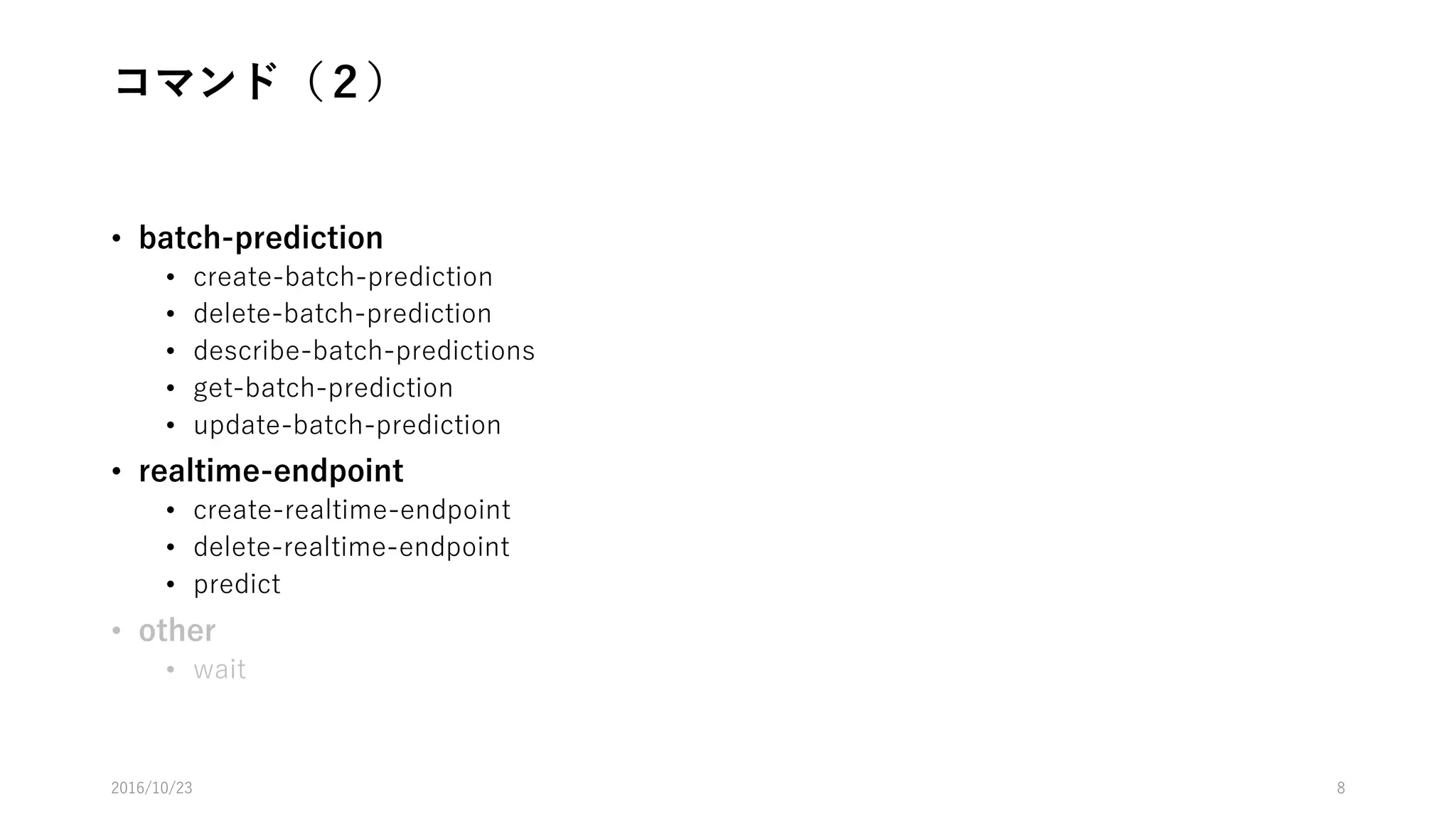 コマンド（１）
• tag
• add-tags
• delete-tags
• describe-tags
• data-source
• create-data-source-from-rds
• create-data-source-from-redshift
• create-data-source-from-s3
• delete-data-source
• describe-data-sources
• get-data-source
• update-data-source
• ml-model
• create-ml-model
• delete-ml-model
• describe-ml-models
• get-ml-model
• update-ml-model
• evaluation
• create-evaluation
• delete-evaluation
• describe-evaluations
• get-evaluation
• update-evaluation
2016/10/25 8
 