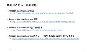 詳細はこちら（参考資料）
• Amazon Machine Learning
• http://www.slideshare.net/imaifactory/amazon-machine-learning-47400147
• Amazon Machine Learning概要
• http://www.slideshare.net/n3104/fit2015-amazon-machine-learning-overview
• Amazon Machine Learing と機械学習
• http://www.slideshare.net/masuwo3/amazon-machine-learing
• Amazon Machine LearningのチュートリアルをAWS CLIから実行してみる
• https://siguniang.wordpress.com/2015/06/01/aws-machine-learning-using-awscli/
2016/10/25 11
 