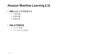 Amazon Machine Learning(AML)とは
• 専門知識をほとんど必要としない機械学習サービス
• AMLでできること
• 教師あり学習
• 二項分類
• 多項分類
• 回帰分析
• 教師なし学習および強化学習はできない
• EMR(Apache Spark) or EC2の選択肢がある
• AMLの予測手法
• バッチ予測
• リアルタイム予測
2016/10/25 4
 