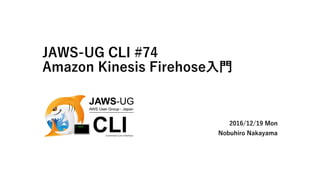 JAWS-UG CLI #74
Amazon Kinesis Firehose入門
2016/12/19 Mon
Nobuhiro Nakayama
 