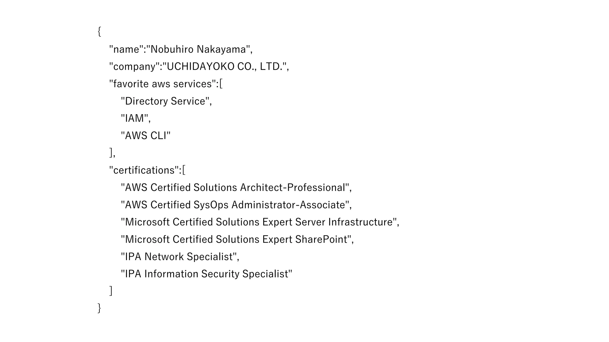 {
"name":"Nobuhiro Nakayama",
"company":"UCHIDAYOKO CO., LTD.",
"favorite aws services":[
"Directory Service",
"IAM",
"AWS CLI"
],
"certifications":[
"AWS Certified Solutions Architect-Professional",
"AWS Certified SysOps Administrator-Associate",
"Microsoft Certified Solutions Expert Server Infrastructure",
"Microsoft Certified Solutions Expert SharePoint",
"IPA Network Specialist",
"IPA Information Security Specialist"
]
}
 