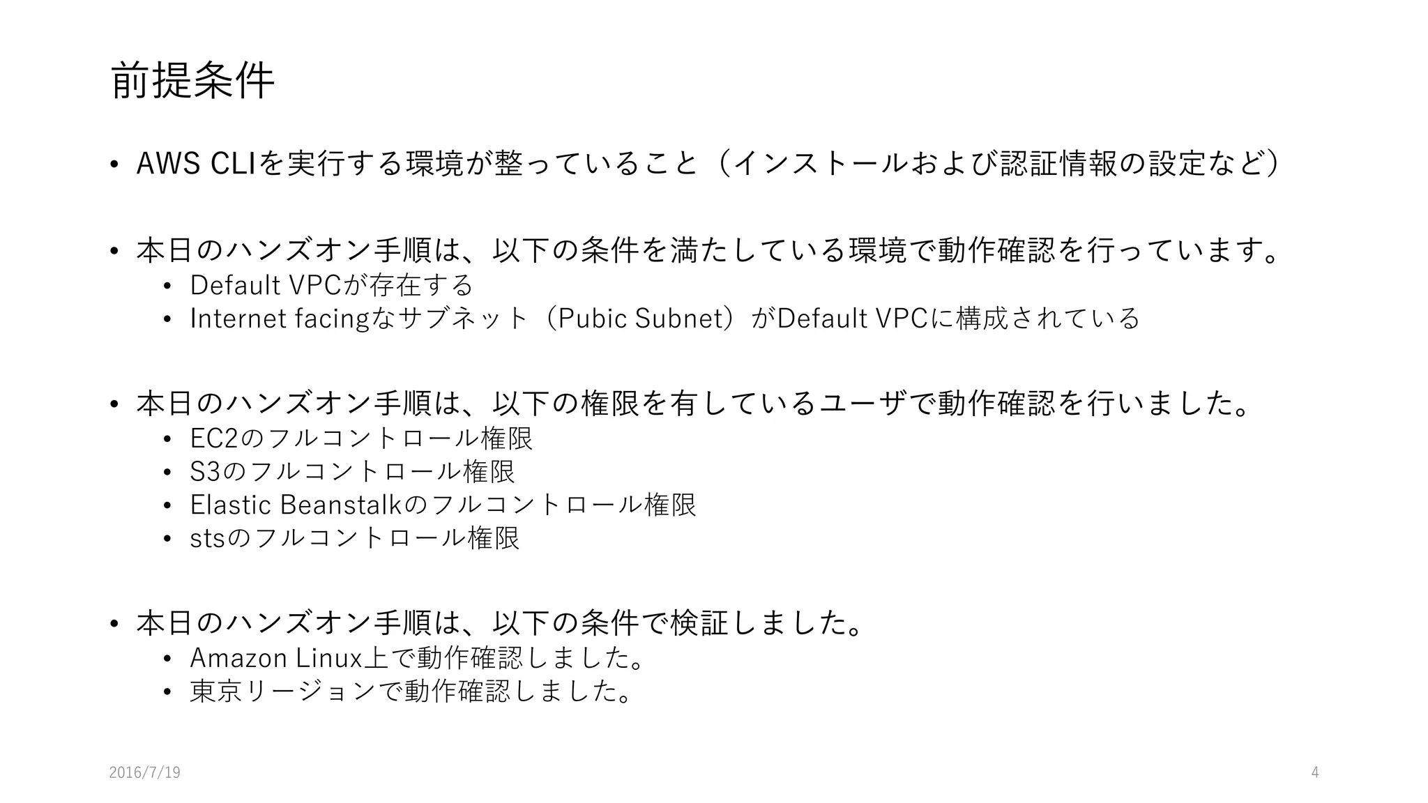 前提条件
• AWS CLIを実行する環境が整っていること（インストールおよび認証情報の設定など）
• 本日のハンズオン手順は、以下の条件を満たしている環境で動作確認を行っています。
• Default VPCが存在する
• Internet facingなサブネット（Pubic Subnet）がDefault VPCに構成されている
• 本日のハンズオン手順は、以下の権限を有しているユーザで動作確認を行いました。
• EC2のフルコントロール権限
• S3のフルコントロール権限
• Elastic Beanstalkのフルコントロール権限
• stsのフルコントロール権限
• 本日のハンズオン手順は、以下の条件で検証しました。
• Amazon Linux上で動作確認しました。
• 東京リージョンで動作確認しました。
2016/7/19 4
 
