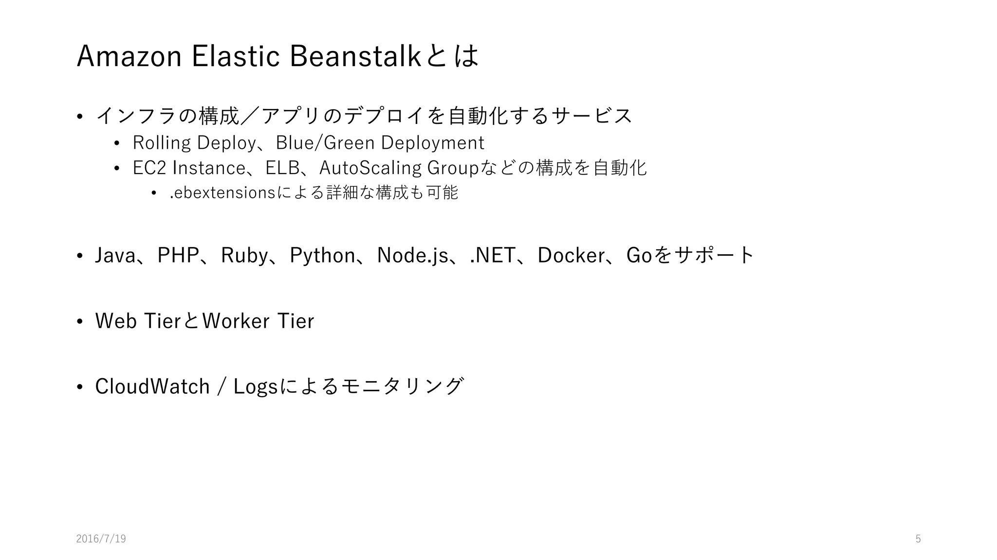Amazon Elastic Beanstalkとは
• インフラの構成／アプリのデプロイを自動化するサービス
• Rolling Deploy、Blue/Green Deployment
• EC2 Instance、ELB、AutoScaling Groupなどの構成を自動化
• .ebextensionsによる詳細な構成も可能
• Java、PHP、Ruby、Python、Node.js、.NET、Docker、Goをサポート
• Web TierとWorker Tier
• CloudWatch / Logsによるモニタリング
2016/7/19 5
 