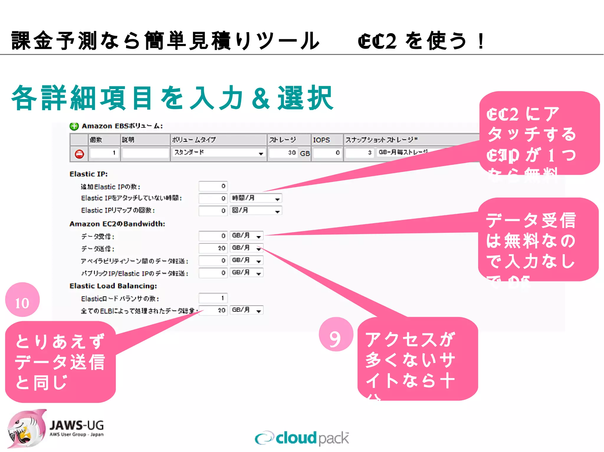 課⾦予測なら簡単⾒積りツール   EC2を使う！

各詳細項⽬を⼊⼒＆選択                   EC2にアタッ
                              チするEIPが
                              1つなら無料


                              データ受信は
                              無料なので⼊
                              ⼒なしでOK

10

とりあえず            9   アクセスが多
データ送信                くないサイト
と同じ                  なら⼗分
 