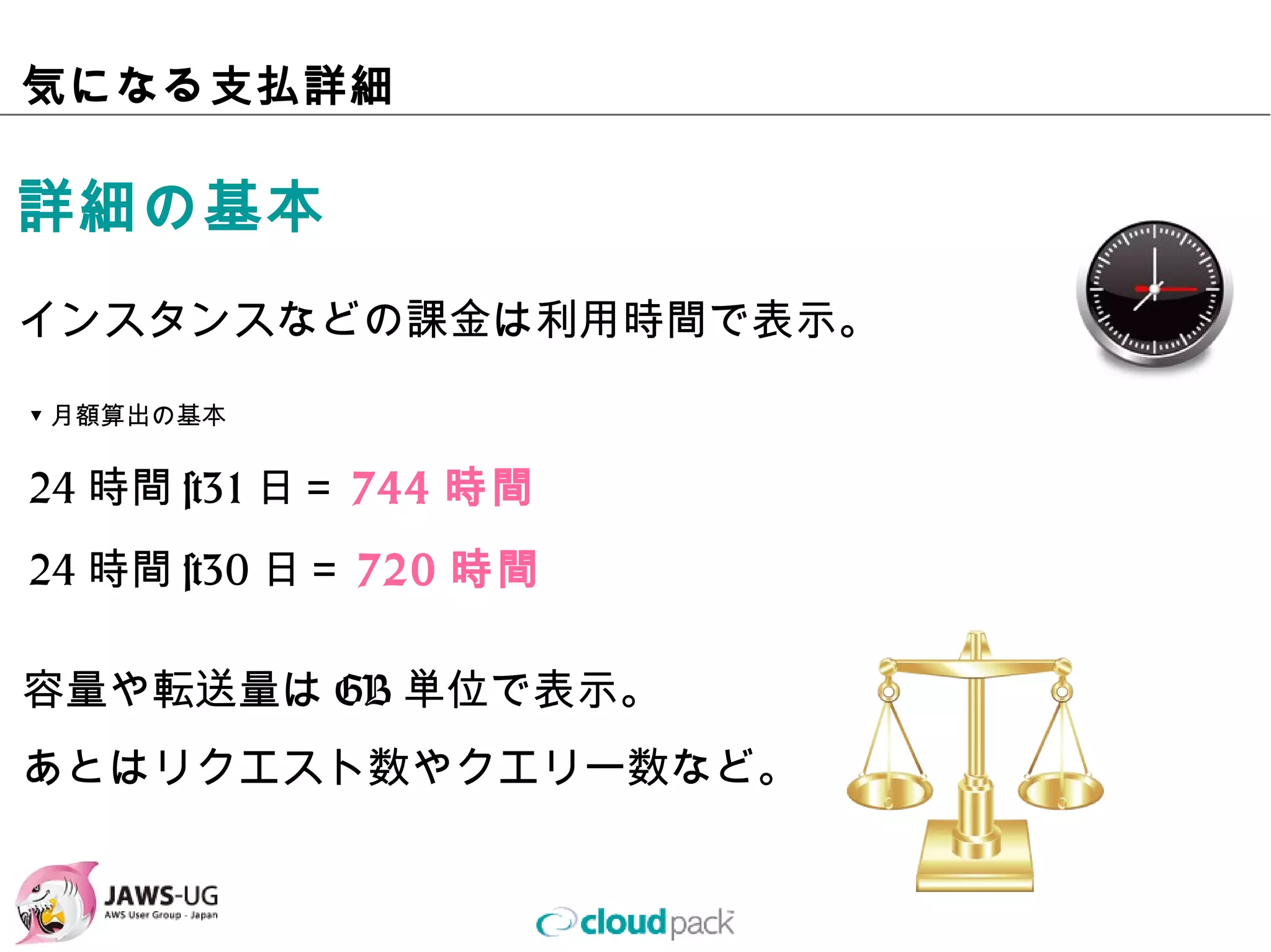 気になる⽀払詳細

詳細の基本
インスタンスなどの課⾦は利⽤時間で表⽰。

▼⽉額算出の基本

24時間×31⽇＝744時間
24時間×30⽇＝720時間

容量や転送量はGB単位で表⽰。
あとはリクエスト数やクエリー数など。
 