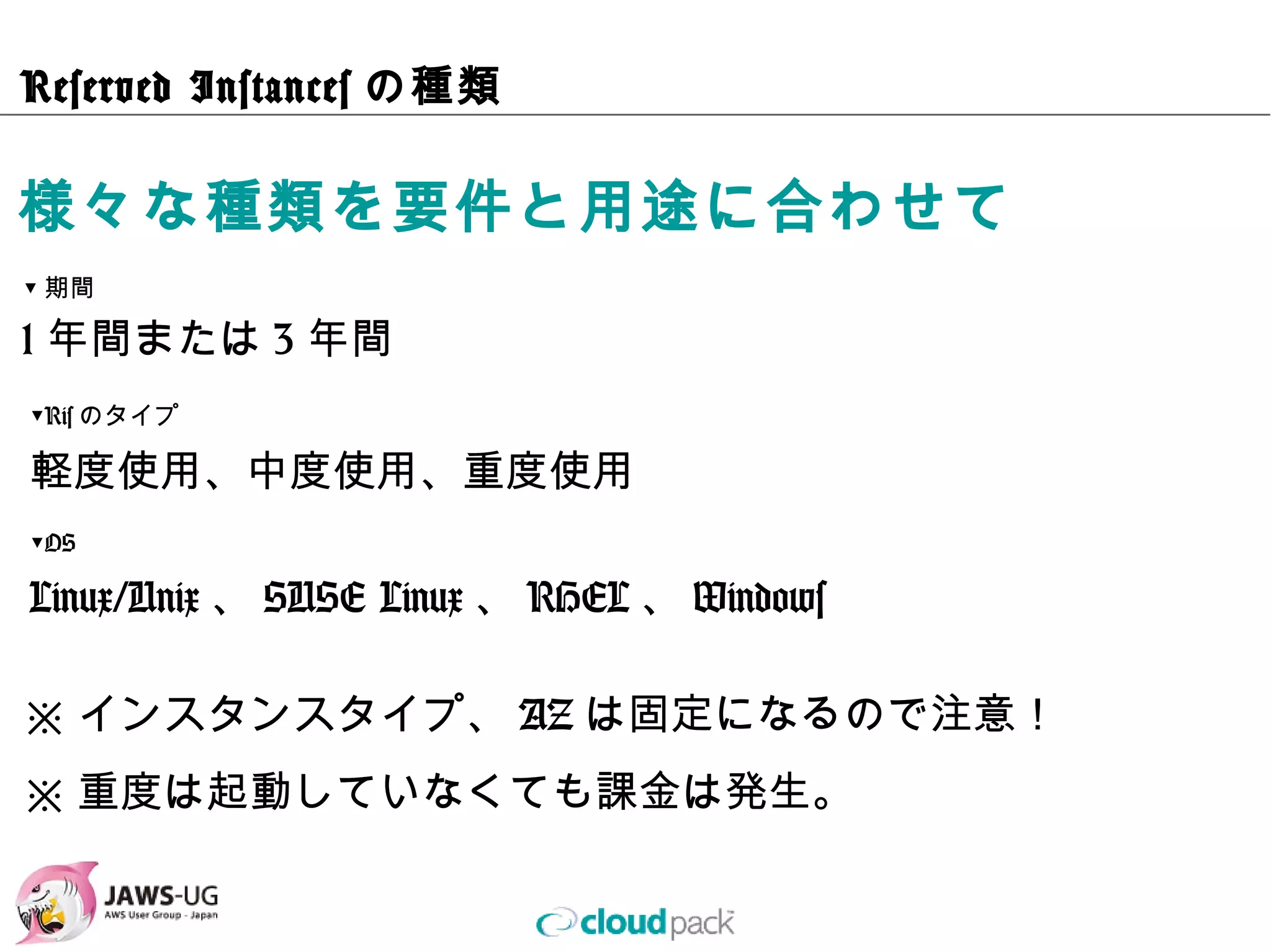 Reserved Instancesの種類

様々な種類を要件と⽤途に合わせて
▼期間

1年間または3年間
▼Risのタイプ

軽度使⽤、中度使⽤、重度使⽤
▼OS

Linux/Unix、SUSE Linux、RHEL、Windows

※インスタンスタイプ、AZは固定になるので注意！
※重度は起動していなくても課⾦は発⽣。
 