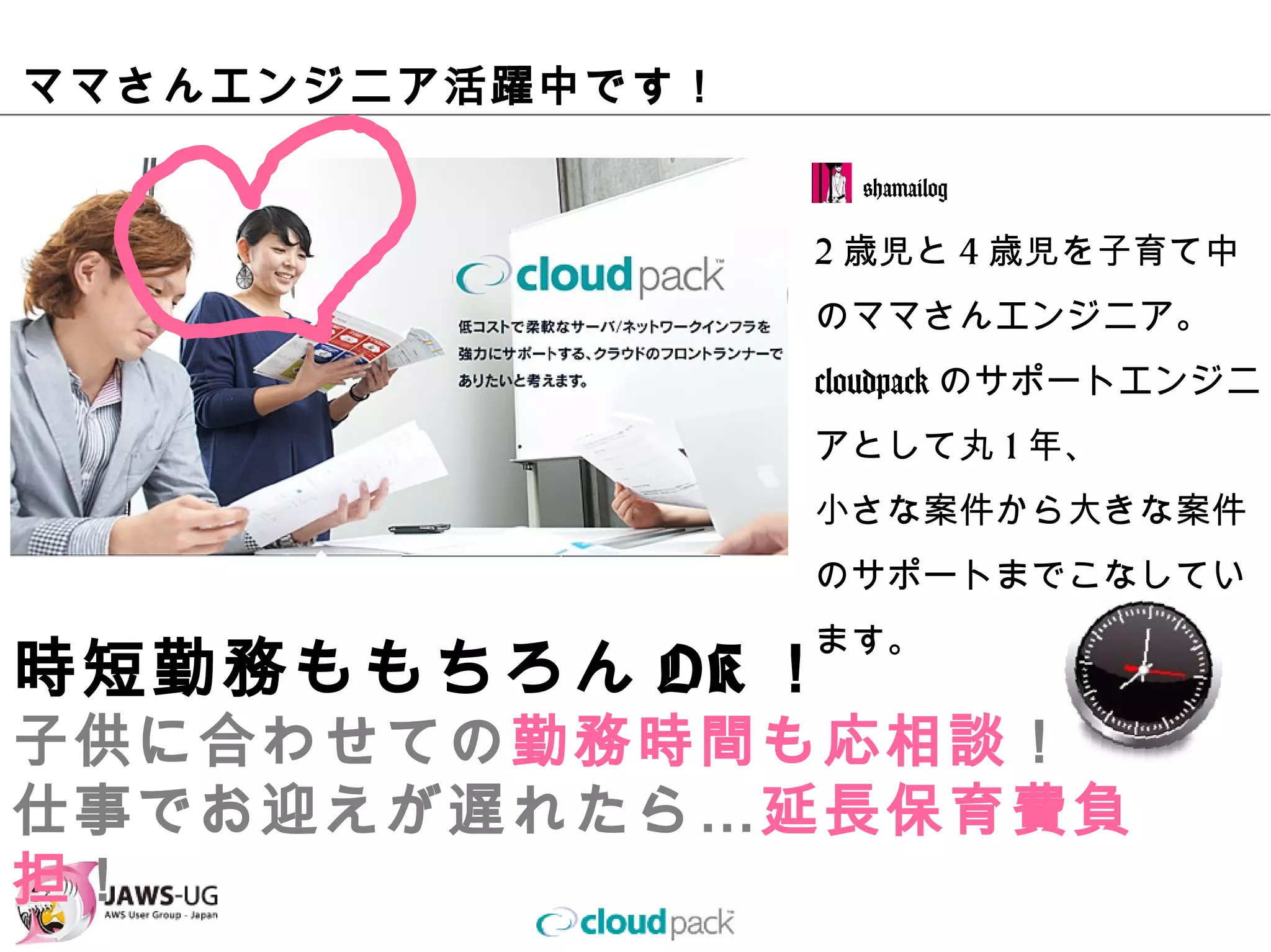ママさんエンジニア活躍中です！

                   @hamailog

                  2歳児と4歳児を⼦育て中の
                  ママさんエンジニア。
                  cloudpackのサポートエン
                  ジニアとして丸1年、
                  ⼩さな案件から⼤きな案件
                  のサポートまでこなしてい
                  ます。
時短勤務ももちろんOK！
⼦供に合わせての勤務時間も応相談！
仕事でお迎えが遅れたら…延⻑保育費負担！
 
