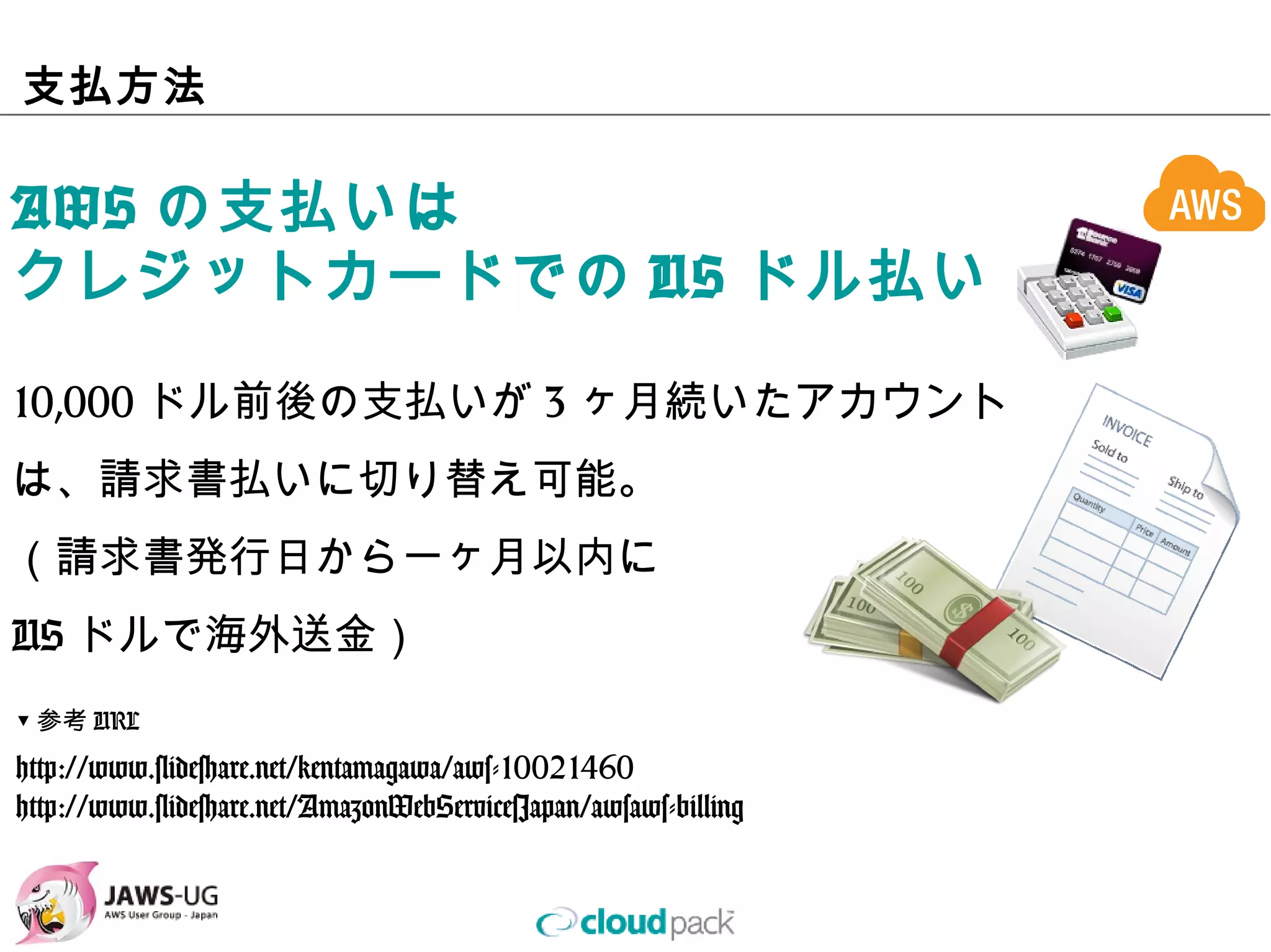 ⽀払⽅法

AWSの⽀払いは
クレジットカードでのUSドル払い

10,000ドル前後の⽀払いが3ヶ⽉続いたアカウント
は、請求書払いに切り替え可能。
（請求書発⾏⽇から⼀ヶ⽉以内に
USドルで海外送⾦）
▼参考URL

http://www.slideshare.net/kentamagawa/aws-10021460
http://www.slideshare.net/AmazonWebServicesJapan/awsaws-billing
 