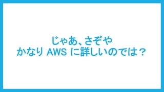 じゃあ、さぞや
かなり AWS に詳しいのでは？
 