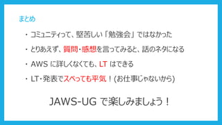 まとめ
・ コミュニティって、堅苦しい 「勉強会」 ではなかった
・ AWS に詳しくなくても、LT はできる
JAWS-UG で楽しみましょう！
・ LT・発表でスベっても平気！(お仕事じゃないから)
・ とりあえず、質問・感想を言ってみると、話のネタになる
 