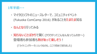 ・ マイクロソフトのニュースレターで、コミュニティイベント
・ なんとなく行ってみる
(Fukuoka ComCamp 2016) があることをたまたま知る
1年半前・・・
・ 知らないことばかりで驚く (クラウドってこんなんなってんのか～)
(「ライトニングトーク」 というものも、ここで初めて知りました)
登壇者も参加者も熱があって楽しそう！
 