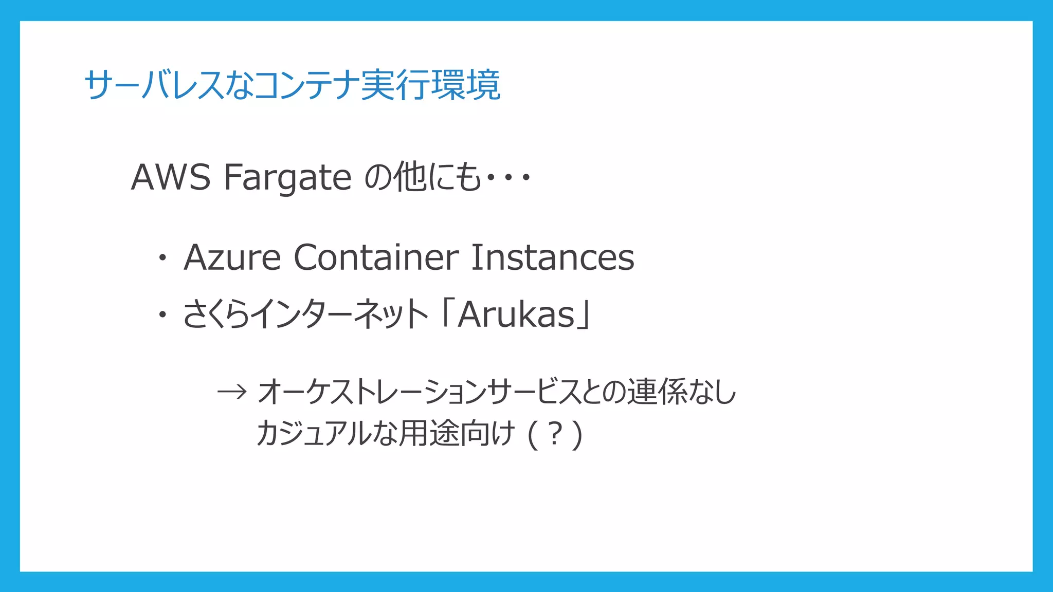 サーバレスなコンテナ実行環境
AWS Fargate の他にも・・・
・ Azure Container Instances
・ さくらインターネット 「Arukas」
→ オーケストレーションサービスとの連係なし
カジュアルな用途向け (？)
 