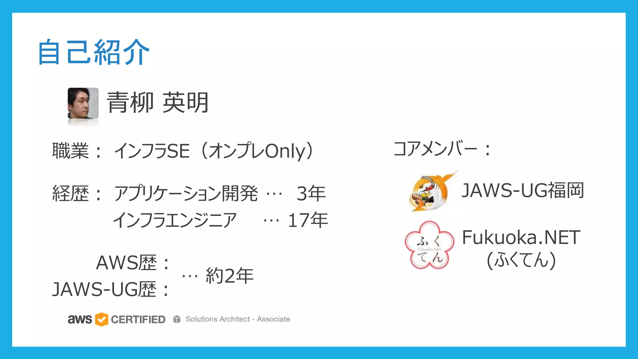 自己紹介
青柳 英明
職業： インフラSE（オンプレOnly）
経歴： アプリケーション開発 … 3年
インフラエンジニア … 17年
AWS歴：
JAWS-UG歴：
… 約2年
コアメンバー：
JAWS-UG福岡
Fukuoka.NET
(ふくてん)
 