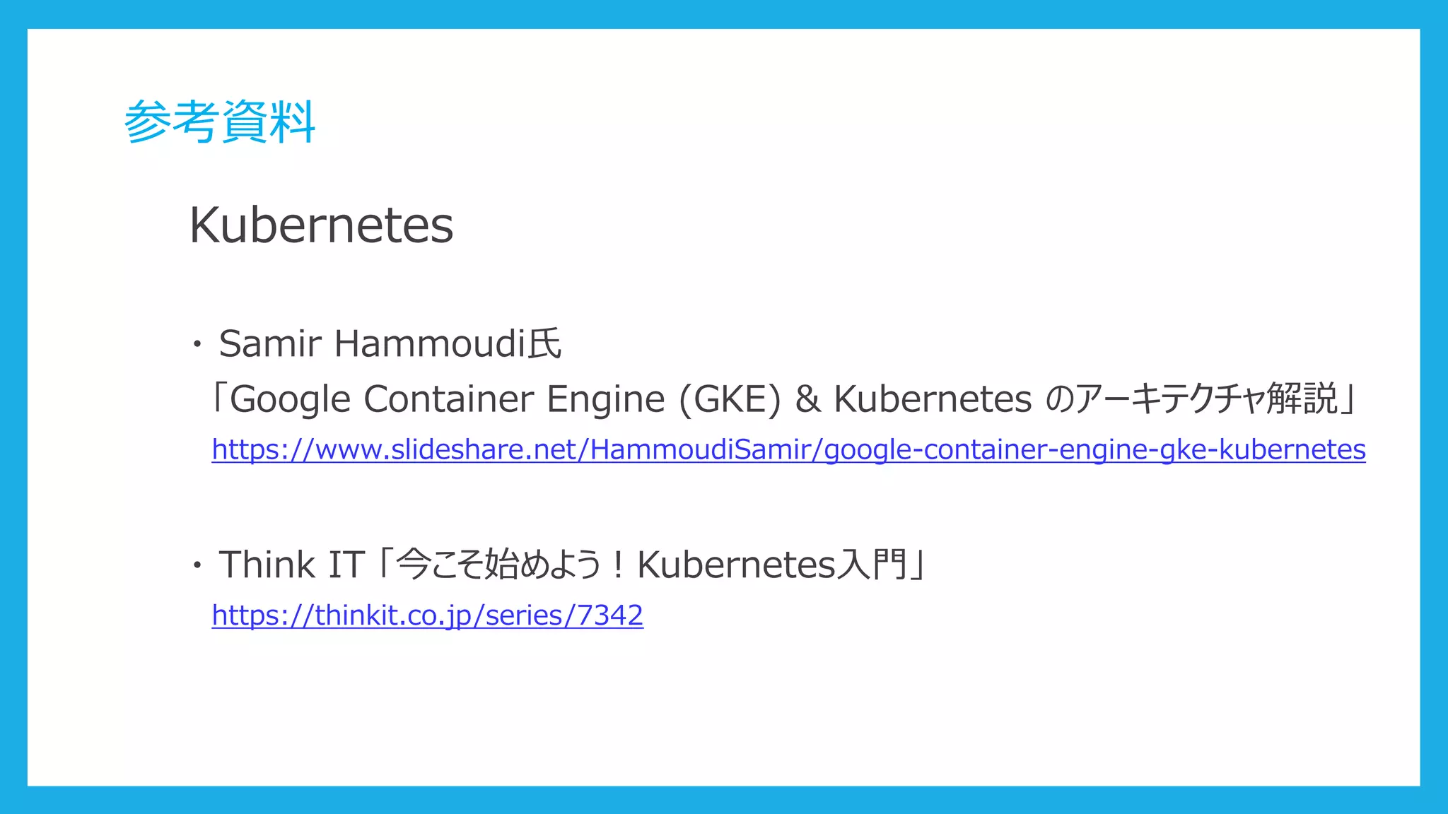 参考資料
Kubernetes
・ Samir Hammoudi氏
「Google Container Engine (GKE) & Kubernetes のアーキテクチャ解説」
https://www.slideshare.net/HammoudiSamir/google-container-engine-gke-kubernetes
・ Think IT 「今こそ始めよう！Kubernetes入門」
https://thinkit.co.jp/series/7342
 