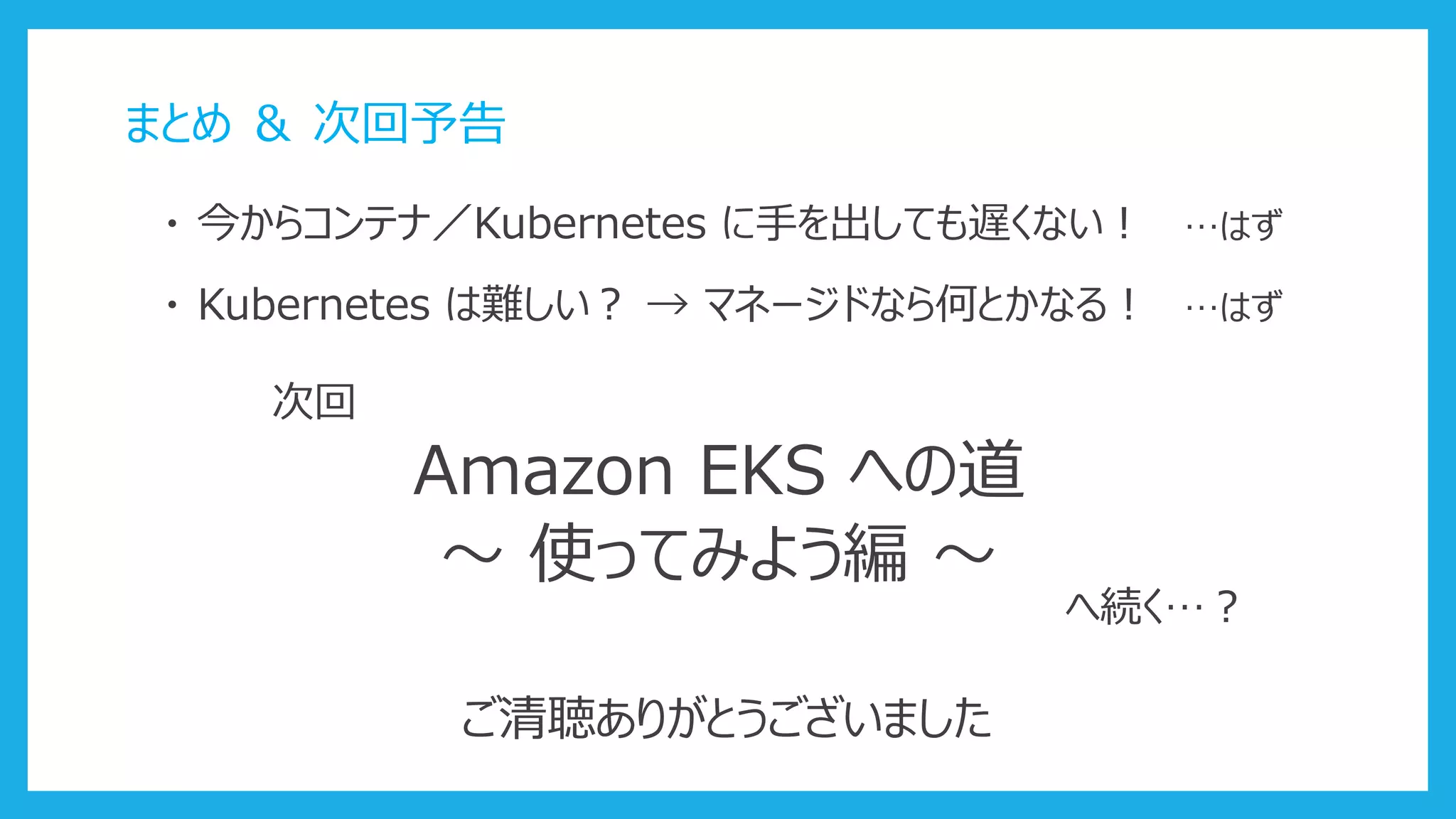まとめ ＆ 次回予告
・ 今からコンテナ／Kubernetes に手を出しても遅くない！ …はず
・ Kubernetes は難しい？ → マネージドなら何とかなる！ …はず
次回
Amazon EKS への道
～ 使ってみよう編 ～
へ続く…？
ご清聴ありがとうございました
 