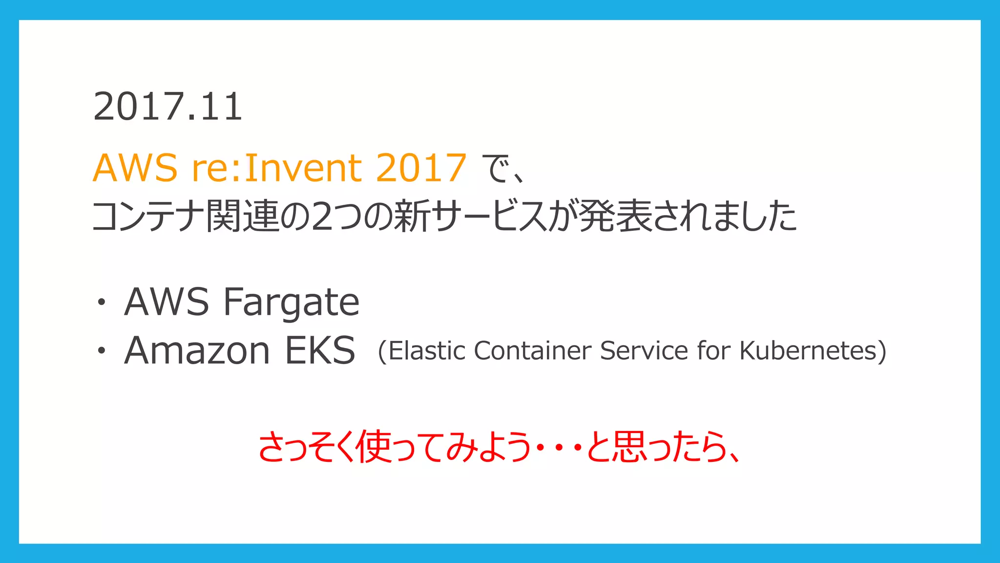 2017.11
AWS re:Invent 2017 で、
コンテナ関連の2つの新サービスが発表されました
・ AWS Fargate
・ Amazon EKS (Elastic Container Service for Kubernetes)
さっそく使ってみよう・・・と思ったら、
 