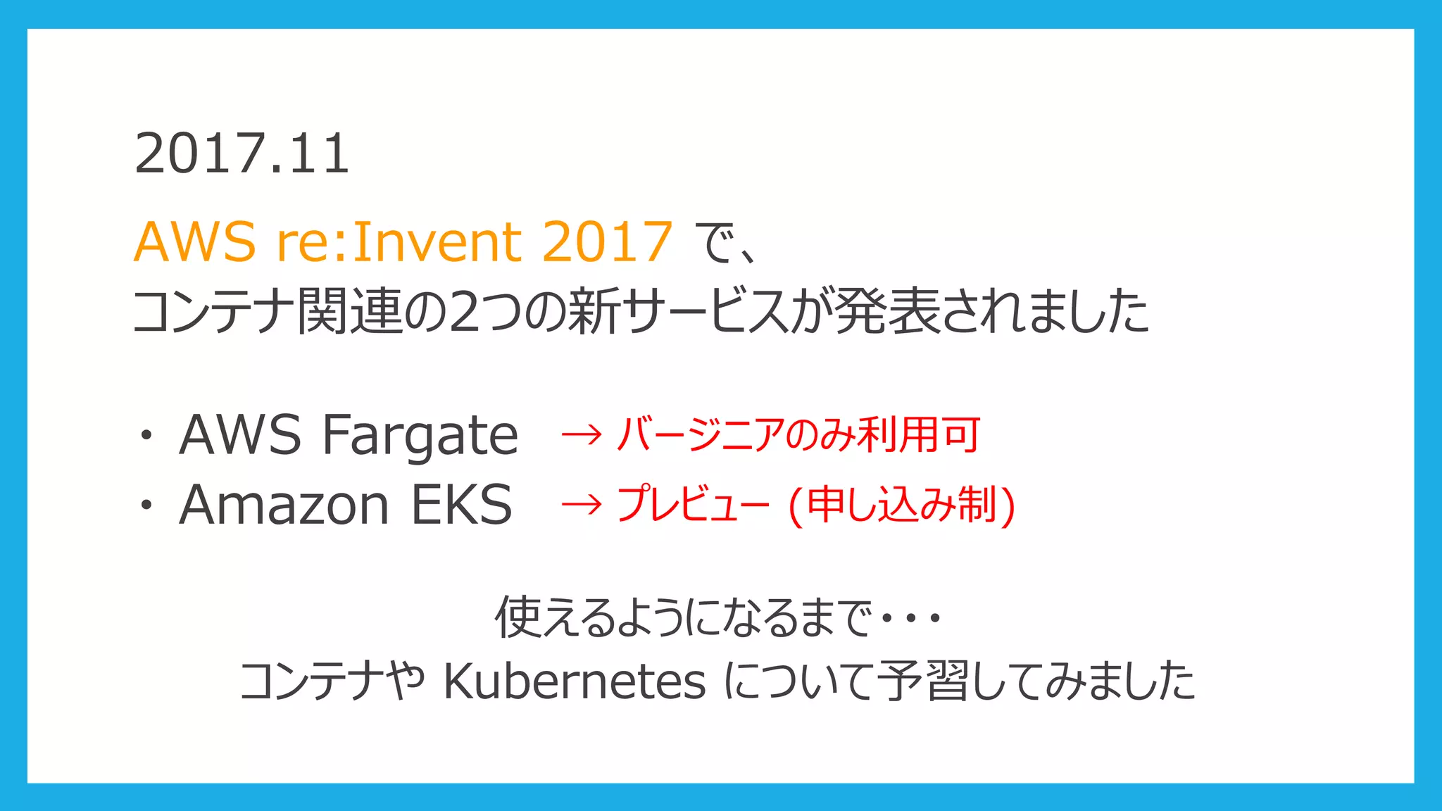 2017.11
AWS re:Invent 2017 で、
コンテナ関連の2つの新サービスが発表されました
・ AWS Fargate
・ Amazon EKS
→ バージニアのみ利用可
→ プレビュー (申し込み制)
使えるようになるまで・・・
コンテナや Kubernetes について予習してみました
 
