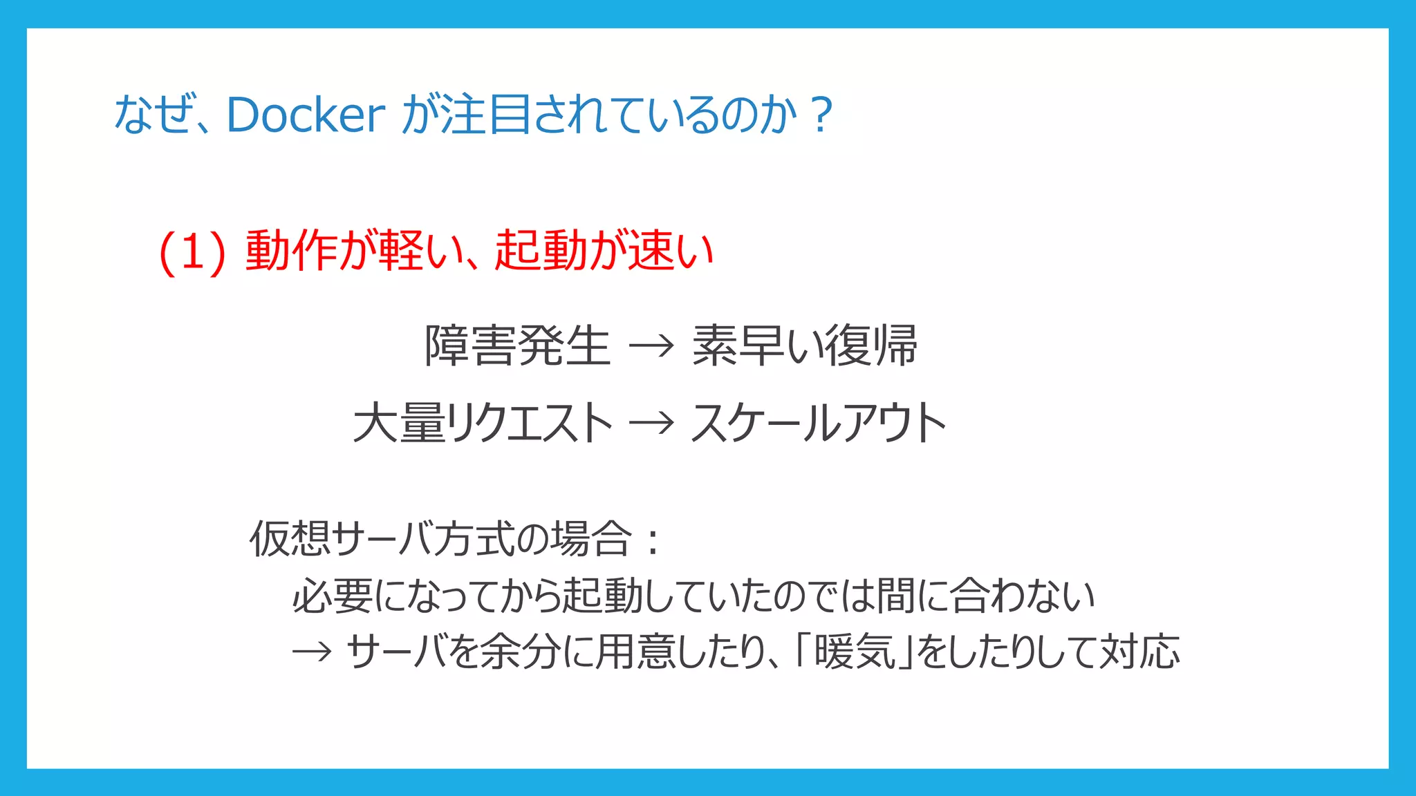 なぜ、Docker が注目されているのか？
(1) 動作が軽い、起動が速い
障害発生 → 素早い復帰
大量リクエスト → スケールアウト
仮想サーバ方式の場合：
必要になってから起動していたのでは間に合わない
→ サーバを余分に用意したり、「暖気」をしたりして対応
 