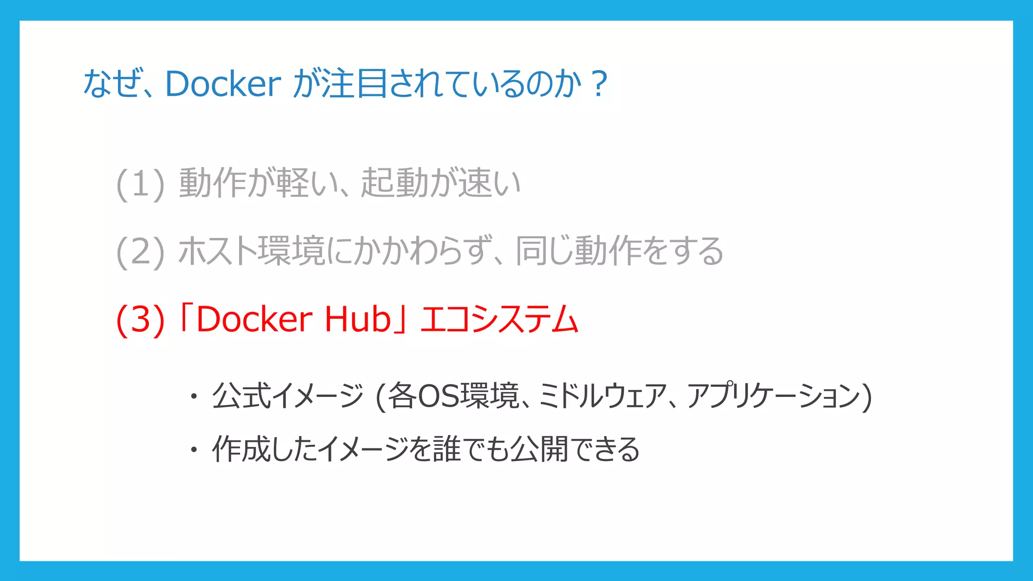 なぜ、Docker が注目されているのか？
(1) 動作が軽い、起動が速い
(2) ホスト環境にかかわらず、同じ動作をする
(3) 「Docker Hub」 エコシステム
・ 公式イメージ (各OS環境、ミドルウェア、アプリケーション)
・ 作成したイメージを誰でも公開できる
 