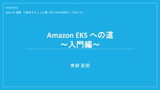 Amazon EKS への道
～入門編～
青柳 英明
2018/04/22
JAWS-UG 福岡 「6度目もちょっと濃い目にAWSの話をしてみよう」
 