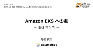 Amazon EKS への道
～ EKS 再入門 ～
青柳 英明
2019/10/19
JAWS-UG 福岡 「7度目もちょっと濃い目にAWSの話をしてみよう」
 