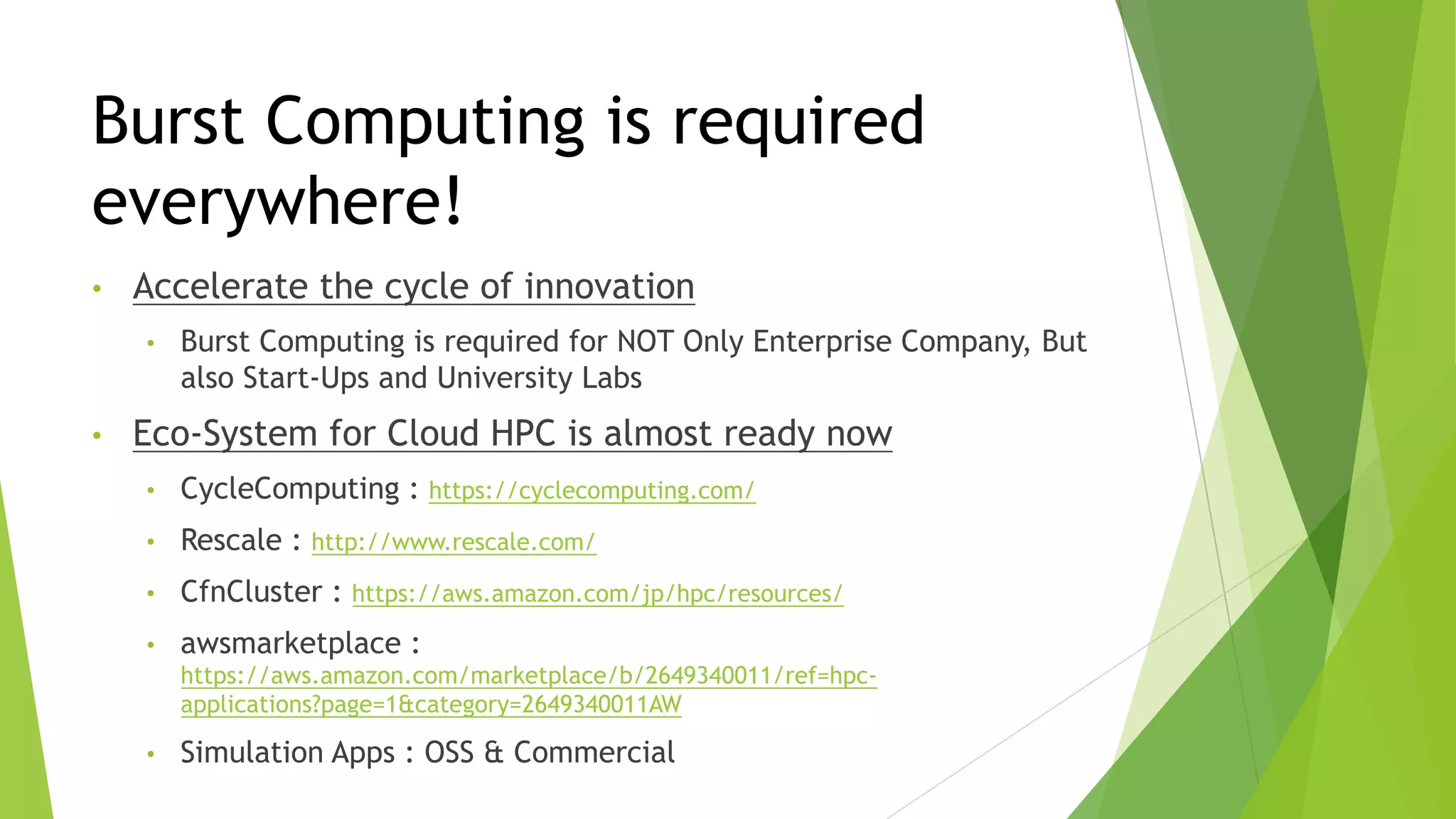 Burst Computing is required
everywhere!
• Accelerate the cycle of innovation
• Burst Computing is required for NOT Only Enterprise Company, But
also Start-Ups and University Labs
• Eco-System for Cloud HPC is almost ready now
• CycleComputing : https://cyclecomputing.com/
• Rescale : http://www.rescale.com/
• CfnCluster : https://aws.amazon.com/jp/hpc/resources/
• awsmarketplace :
https://aws.amazon.com/marketplace/b/2649340011/ref=hpc-
applications?page=1&category=2649340011AW
• Simulation Apps : OSS & Commercial
 