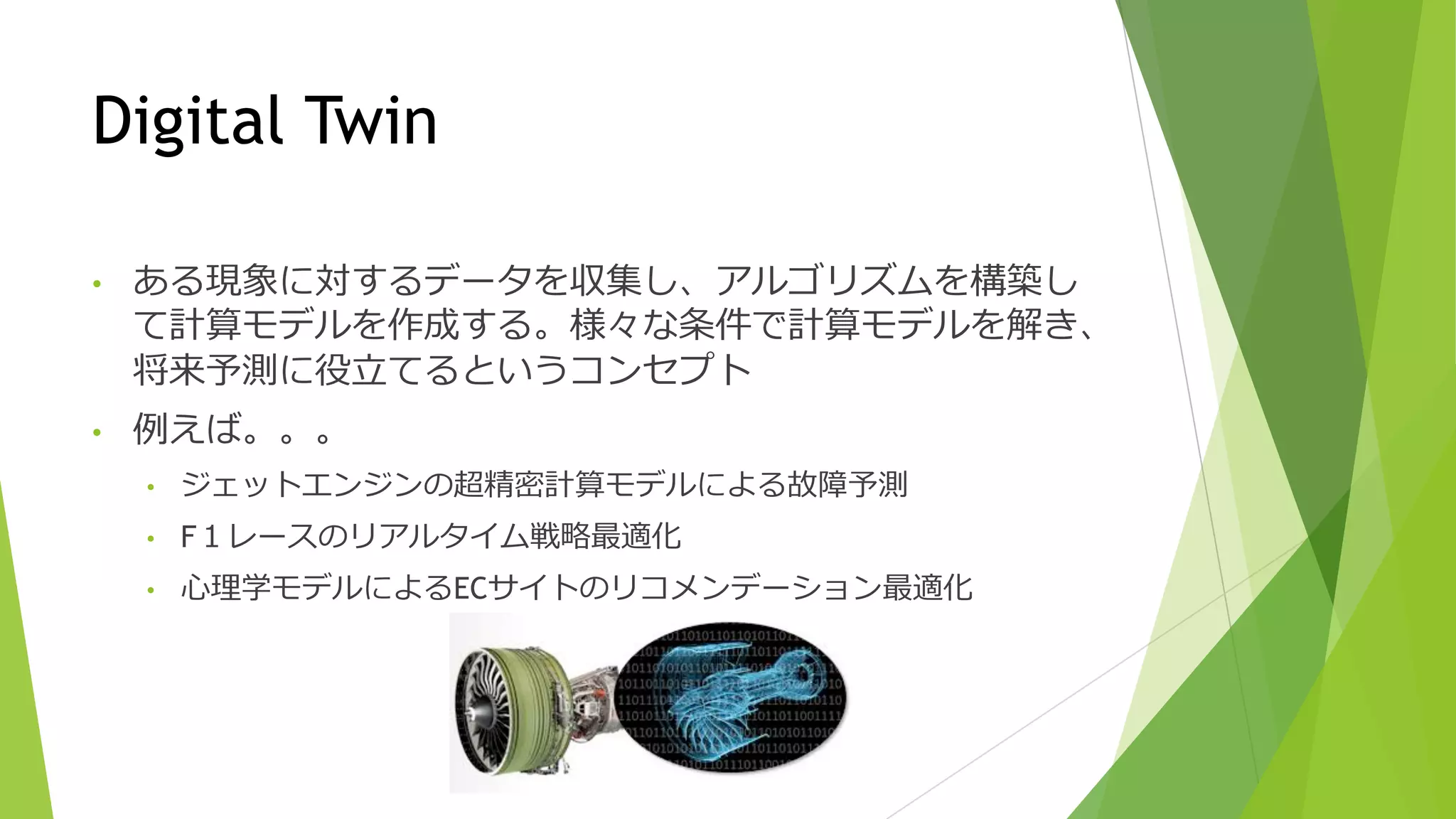 Digital Twin
• ある現象に対するデータを収集し、アルゴリズムを構築し
て計算モデルを作成する。様々な条件で計算モデルを解き、
将来予測に役⽴てるというコンセプト
• 例えば。。。
• ジェットエンジンの超精密計算モデルによる故障予測
• F１レースのリアルタイム戦略最適化
• ⼼理学モデルによるECサイトのリコメンデーション最適化
 