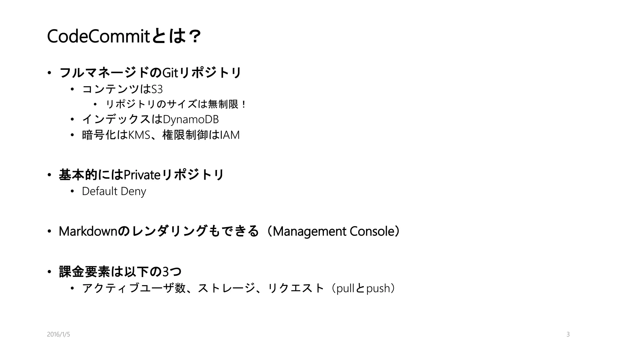 CodeCommitとは？
• フルマネージドのGitリポジトリ
• コンテンツはS3
• リポジトリのサイズは無制限！
• インデックスはDynamoDB
• 暗号化はKMS、権限制御はIAM
• 基本的にはPrivateリポジトリ
• Default Deny
• Markdownのレンダリングもできる（Management Console）
• 課金要素は以下の3つ
• アクティブユーザ数、ストレージ、リクエスト（pullとpush）
2016/1/5 3
 