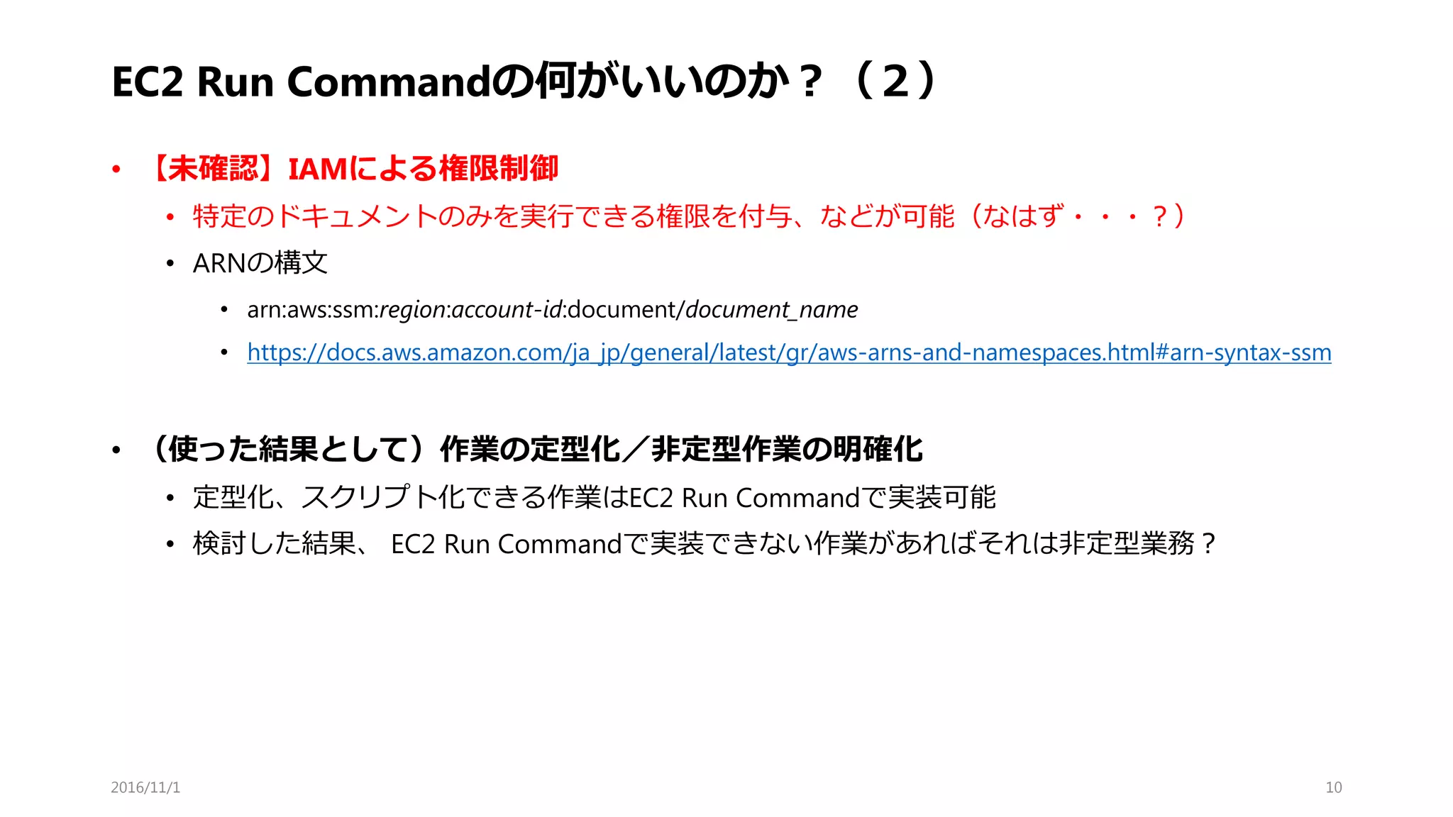 EC2 Run Commandの何がいいのか？（２）
• 【未確認】IAMによる権限制御
• 特定のドキュメントのみを実行できる権限を付与、などが可能（なはず・・・？）
• ARNの構文
• arn:aws:ssm:region:account-id:document/document_name
• https://docs.aws.amazon.com/ja_jp/general/latest/gr/aws-arns-and-namespaces.html#arn-syntax-ssm
• （使った結果として）作業の定型化／非定型作業の明確化
• 定型化、スクリプト化できる作業はEC2 Run Commandで実装可能
• 検討した結果、 EC2 Run Commandで実装できない作業があればそれは非定型業務？
2016/11/1 10
 