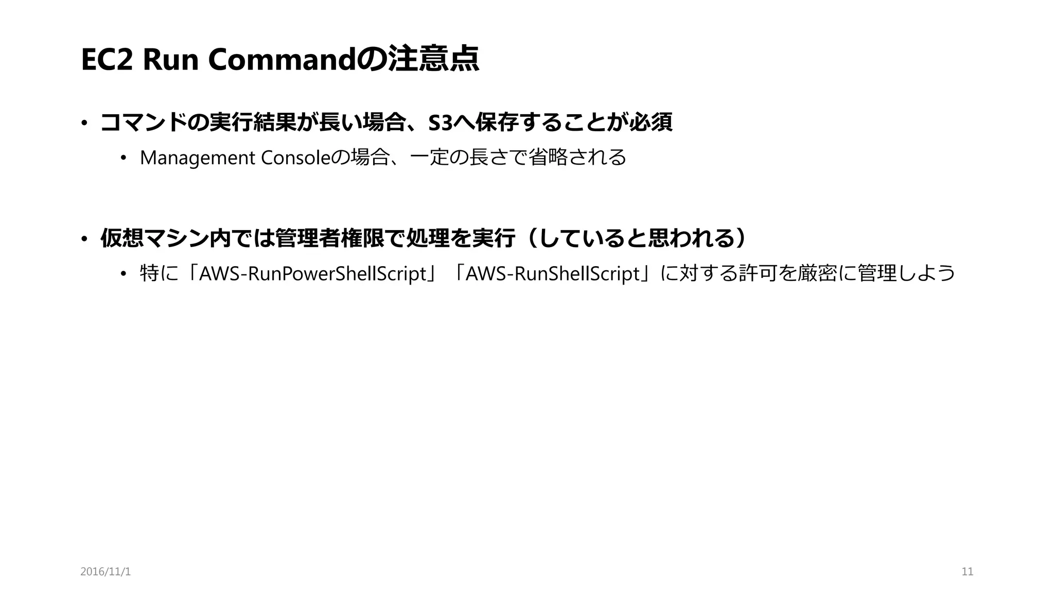 EC2 Run Commandの注意点
• コマンドの実行結果が長い場合、S3へ保存することが必須
• Management Consoleの場合、一定の長さで省略される
• 仮想マシン内では管理者権限で処理を実行（していると思われる）
• 特に「AWS-RunPowerShellScript」「AWS-RunShellScript」に対する許可を厳密に管理しよう
2016/11/1 11
 