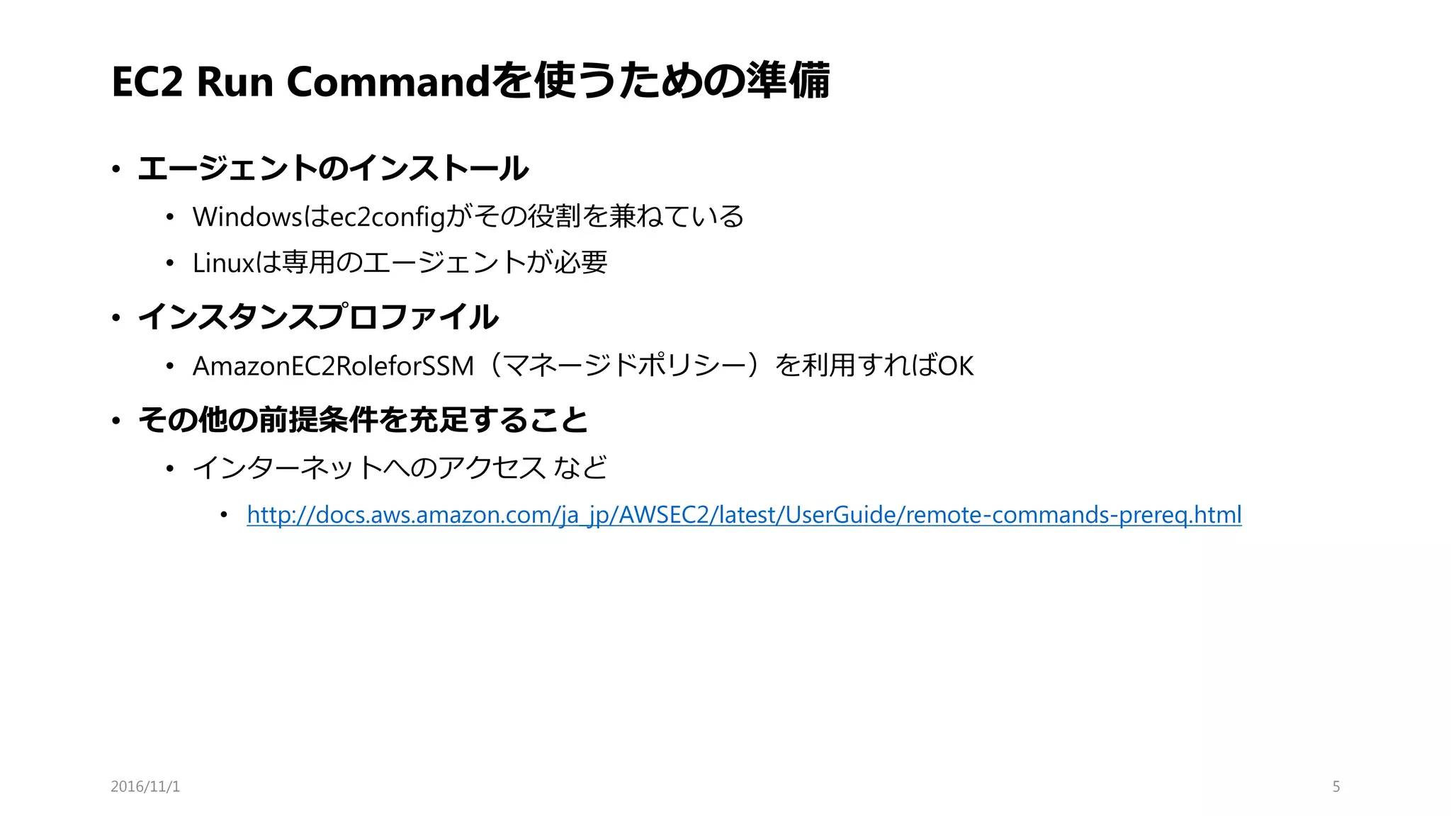 EC2 Run Commandを使うための準備
• エージェントのインストール
• Windowsはec2configがその役割を兼ねている
• Linuxは専用のエージェントが必要
• インスタンスプロファイル
• AmazonEC2RoleforSSM（マネージドポリシー）を利用すればOK
• その他の前提条件を充足すること
• インターネットへのアクセス など
• http://docs.aws.amazon.com/ja_jp/AWSEC2/latest/UserGuide/remote-commands-prereq.html
2016/11/1 5
 