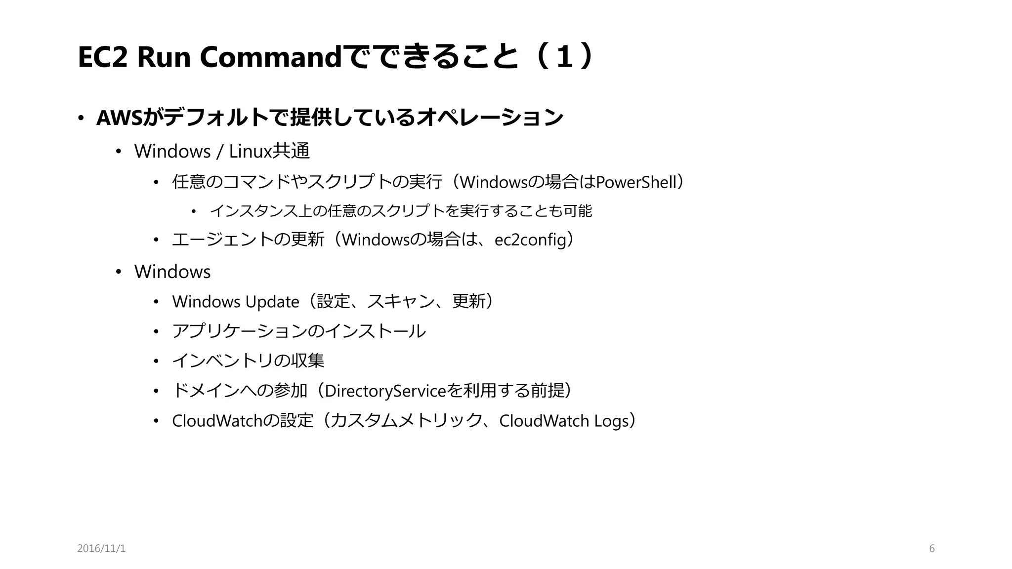 EC2 Run Commandでできること（１）
• AWSがデフォルトで提供しているオペレーション
• Windows / Linux共通
• 任意のコマンドやスクリプトの実行（Windowsの場合はPowerShell）
• インスタンス上の任意のスクリプトを実行することも可能
• エージェントの更新（Windowsの場合は、ec2config）
• Windows
• Windows Update（設定、スキャン、更新）
• アプリケーションのインストール
• インベントリの収集
• ドメインへの参加（DirectoryServiceを利用する前提）
• CloudWatchの設定（カスタムメトリック、CloudWatch Logs）
2016/11/1 6
 