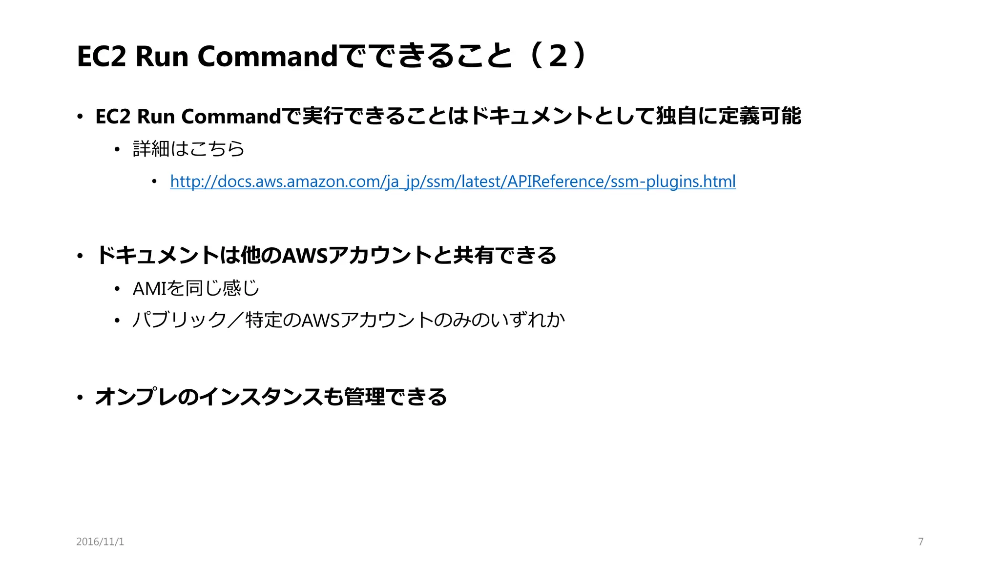 EC2 Run Commandでできること（２）
• EC2 Run Commandで実行できることはドキュメントとして独自に定義可能
• 詳細はこちら
• http://docs.aws.amazon.com/ja_jp/ssm/latest/APIReference/ssm-plugins.html
• ドキュメントは他のAWSアカウントと共有できる
• AMIを同じ感じ
• パブリック／特定のAWSアカウントのみのいずれか
• オンプレのインスタンスも管理できる
2016/11/1 7
 