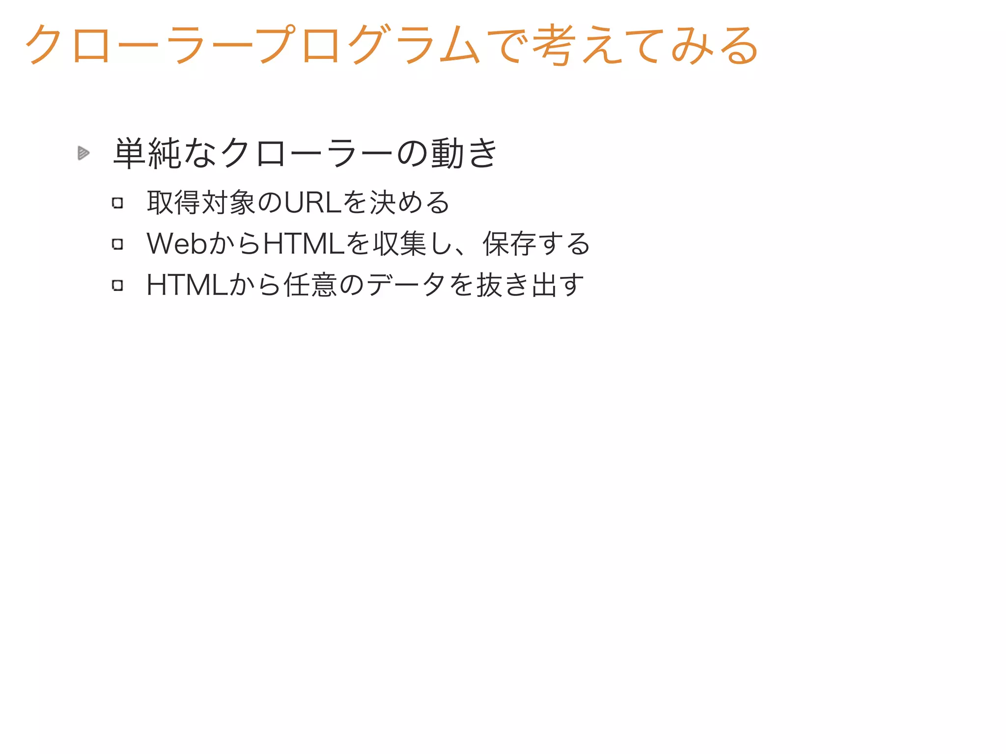 単純なクローラーの動き
取得対象のURLを決める
WebからHTMLを収集し、保存する
HTMLから任意のデータを抜き出す
クローラープログラムで考えてみる
 