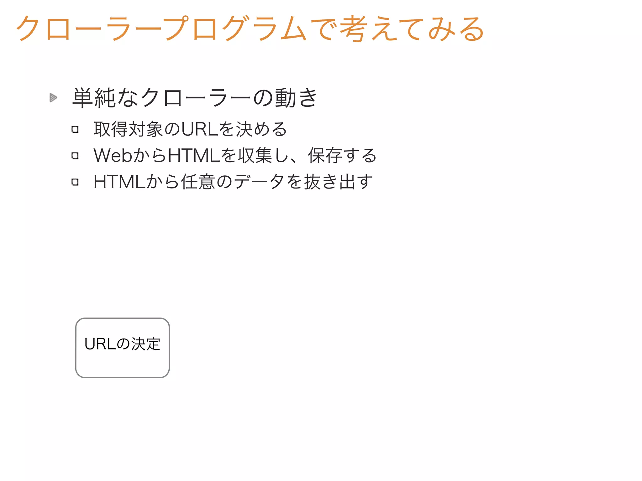 単純なクローラーの動き
取得対象のURLを決める
WebからHTMLを収集し、保存する
HTMLから任意のデータを抜き出す
クローラープログラムで考えてみる
URLの決定
 
