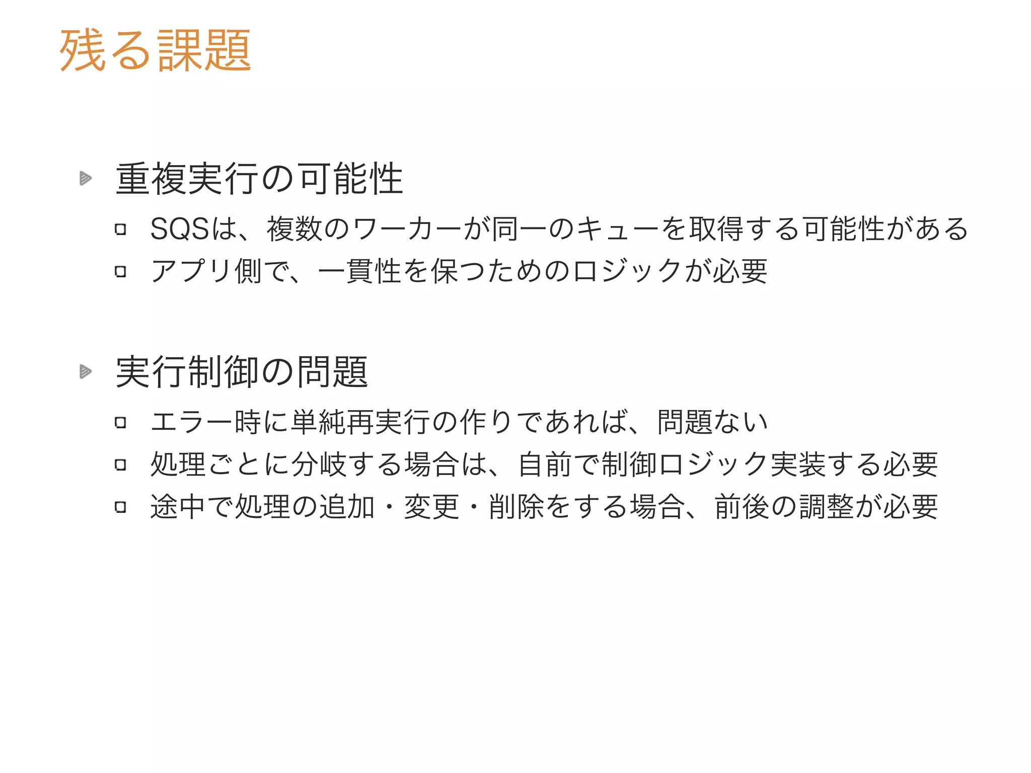 残る課題
重複実行の可能性
SQSは、複数のワーカーが同一のキューを取得する可能性がある
アプリ側で、一貫性を保つためのロジックが必要
実行制御の問題
エラー時に単純再実行の作りであれば、問題ない
処理ごとに分岐する場合は、自前で制御ロジック実装する必要
途中で処理の追加・変更・削除をする場合、前後の調整が必要
 