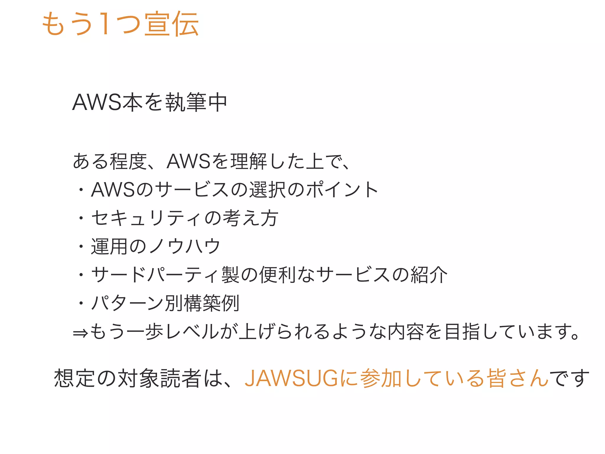 もう1つ宣伝
AWS本を執筆中
ある程度、AWSを理解した上で、
・AWSのサービスの選択のポイント
・セキュリティの考え方
・運用のノウハウ
・サードパーティ製の便利なサービスの紹介
・パターン別構築例
もう一歩レベルが上げられるような内容を目指しています。
想定の対象読者は、JAWSUGに参加している皆さんです
 