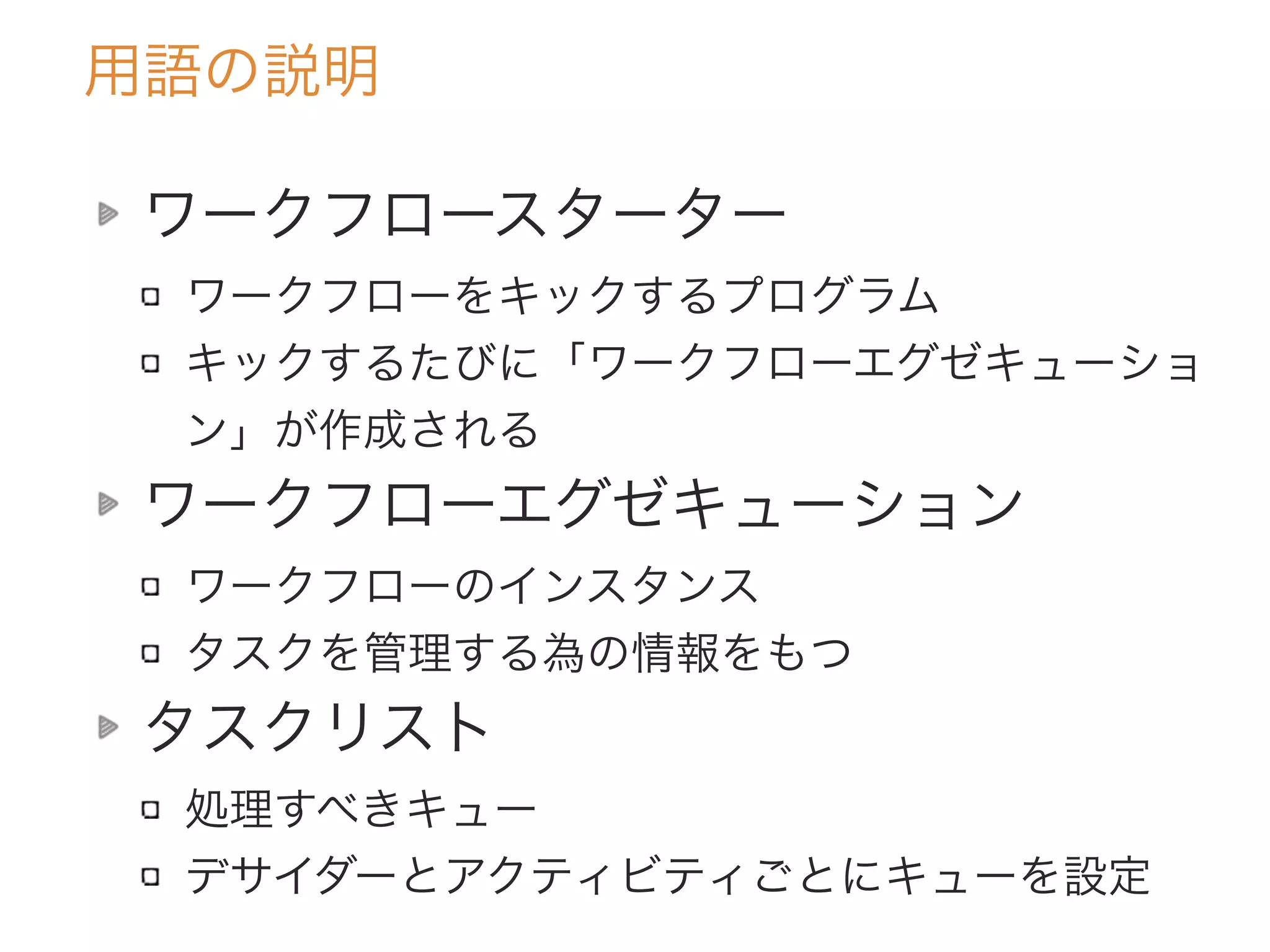 用語の説明
ワークフロースターター
ワークフローをキックするプログラム
キックするたびに「ワークフローエグゼキューショ
ン」が作成される
ワークフローエグゼキューション
ワークフローのインスタンス
タスクを管理する為の情報をもつ
タスクリスト
処理すべきキュー
デサイダーとアクティビティごとにキューを設定
 