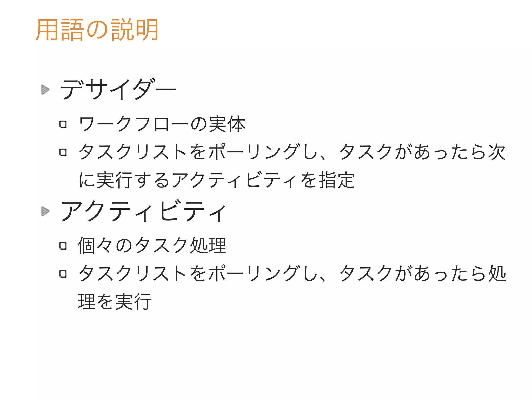 用語の説明
デサイダー
ワークフローの実体
タスクリストをポーリングし、タスクがあったら次
に実行するアクティビティを指定
アクティビティ
個々のタスク処理
タスクリストをポーリングし、タスクがあったら処
理を実行
 