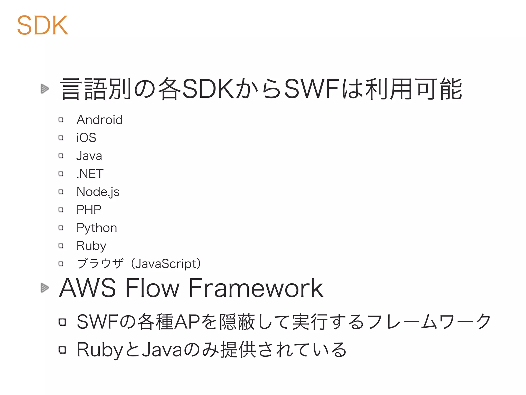 SDK
言語別の各SDKからSWFは利用可能
Android
iOS
Java
.NET
Node.js
PHP
Python
Ruby
ブラウザ（JavaScript）
AWS Flow Framework
SWFの各種APを隠蔽して実行するフレームワーク
RubyとJavaのみ提供されている
 