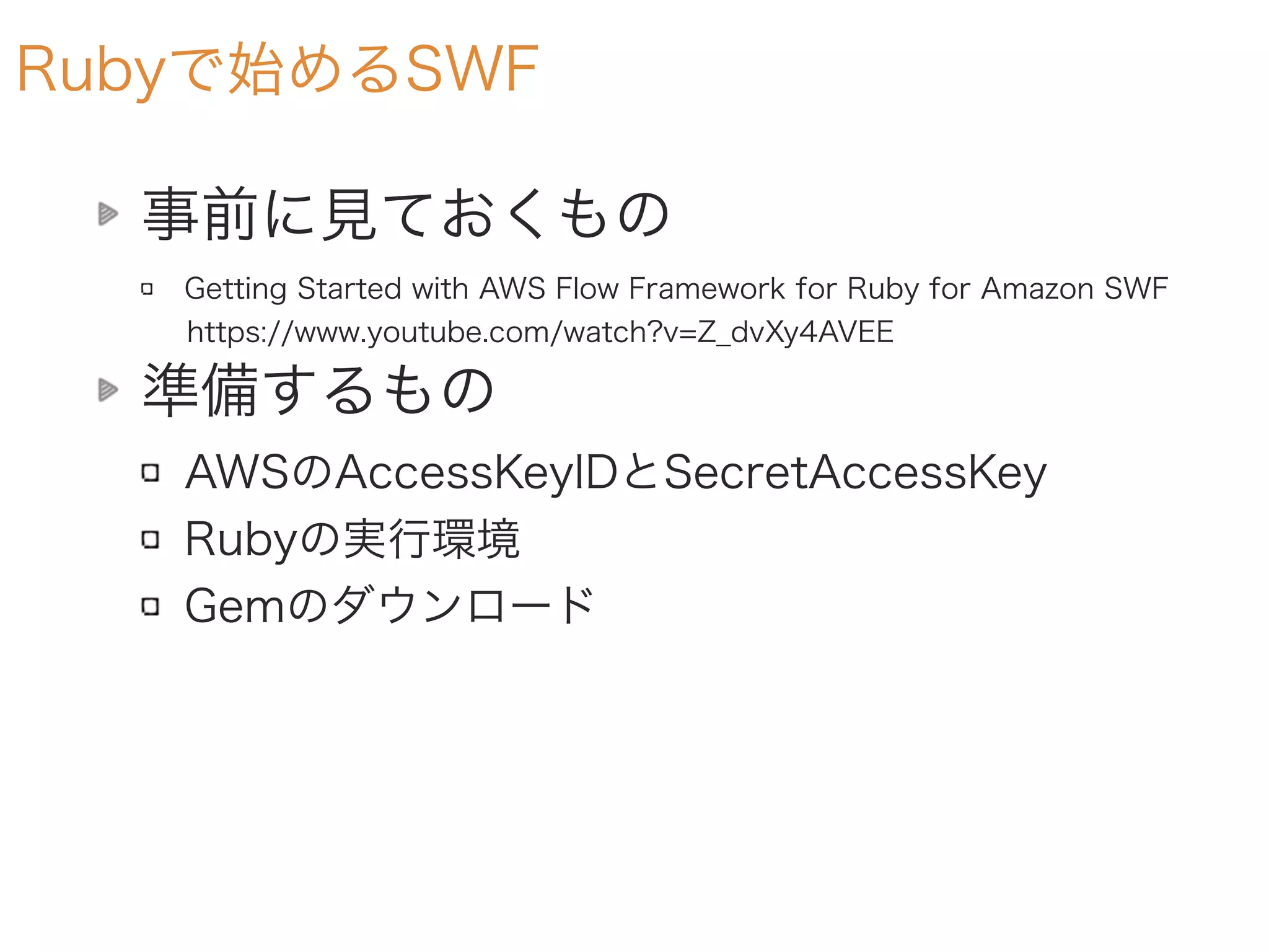 Rubyで始めるSWF
事前に見ておくもの
Getting Started with AWS Flow Framework for Ruby for Amazon SWF
https://www.youtube.com/watch?v=Z_dvXy4AVEE
準備するもの
AWSのAccessKeyIDとSecretAccessKey
Rubyの実行環境
Gemのダウンロード
 