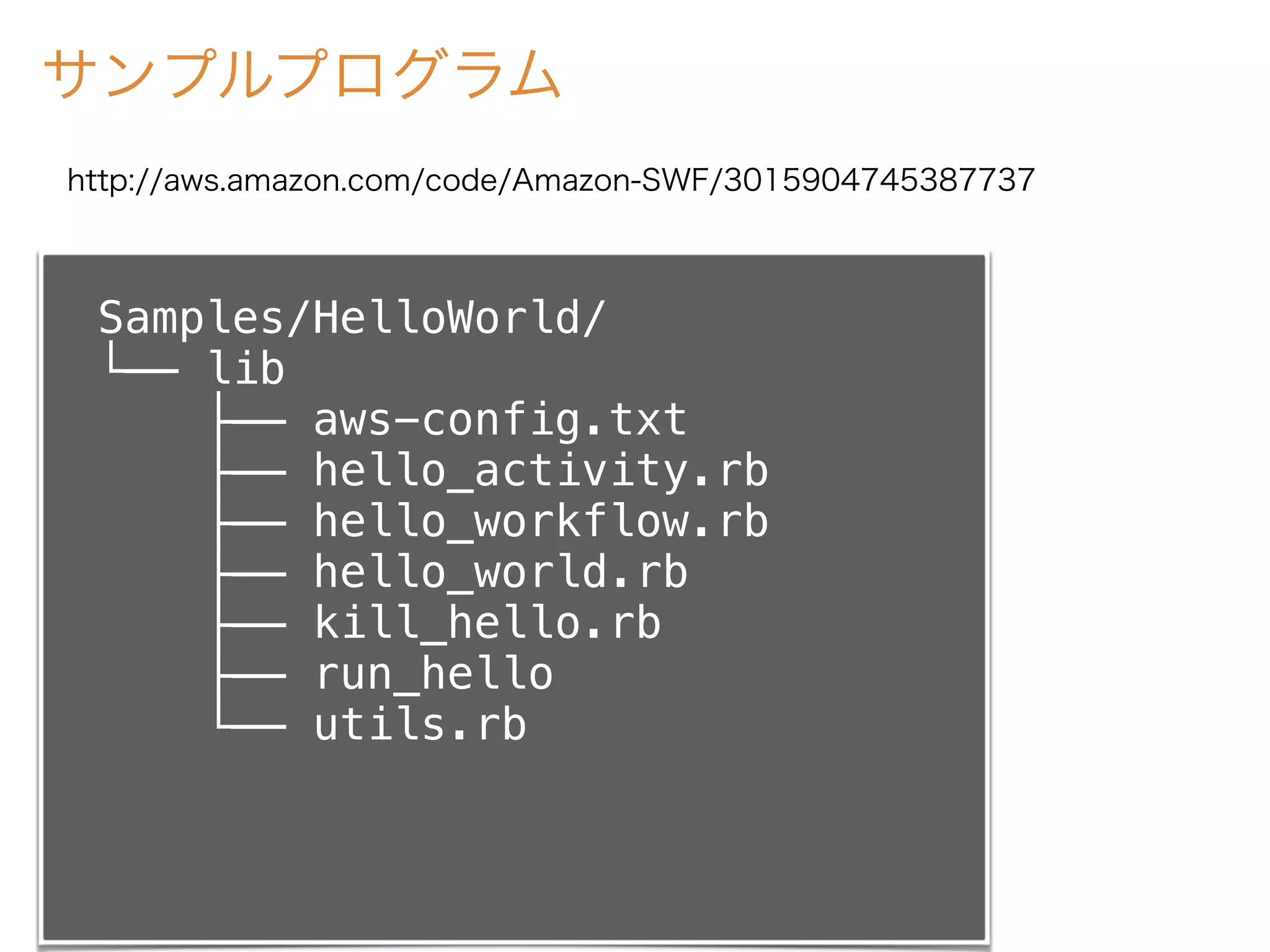 サンプルプログラム
Samples/HelloWorld/
└── lib
├── aws-config.txt
├── hello_activity.rb
├── hello_workflow.rb
├── hello_world.rb
├── kill_hello.rb
├── run_hello
└── utils.rb
http://aws.amazon.com/code/Amazon-SWF/3015904745387737
 