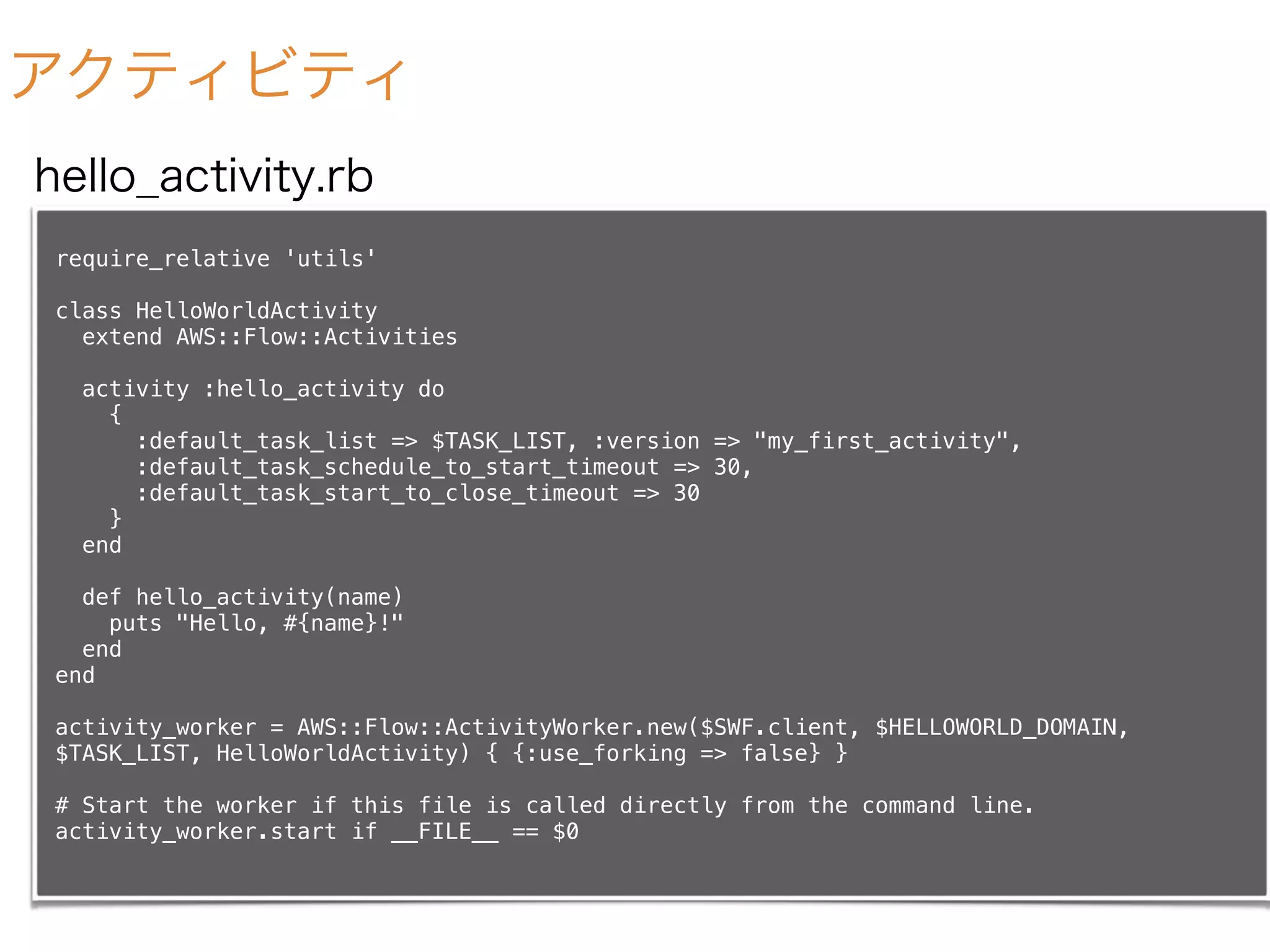 アクティビティ
require_relative 'utils'
class HelloWorldActivity
extend AWS::Flow::Activities
activity :hello_activity do
{
:default_task_list => $TASK_LIST, :version => "my_first_activity",
:default_task_schedule_to_start_timeout => 30,
:default_task_start_to_close_timeout => 30
}
end
def hello_activity(name)
puts "Hello, #{name}!"
end
end
activity_worker = AWS::Flow::ActivityWorker.new($SWF.client, $HELLOWORLD_DOMAIN,
$TASK_LIST, HelloWorldActivity) { {:use_forking => false} }
# Start the worker if this file is called directly from the command line.
activity_worker.start if __FILE__ == $0
hello_activity.rb
 