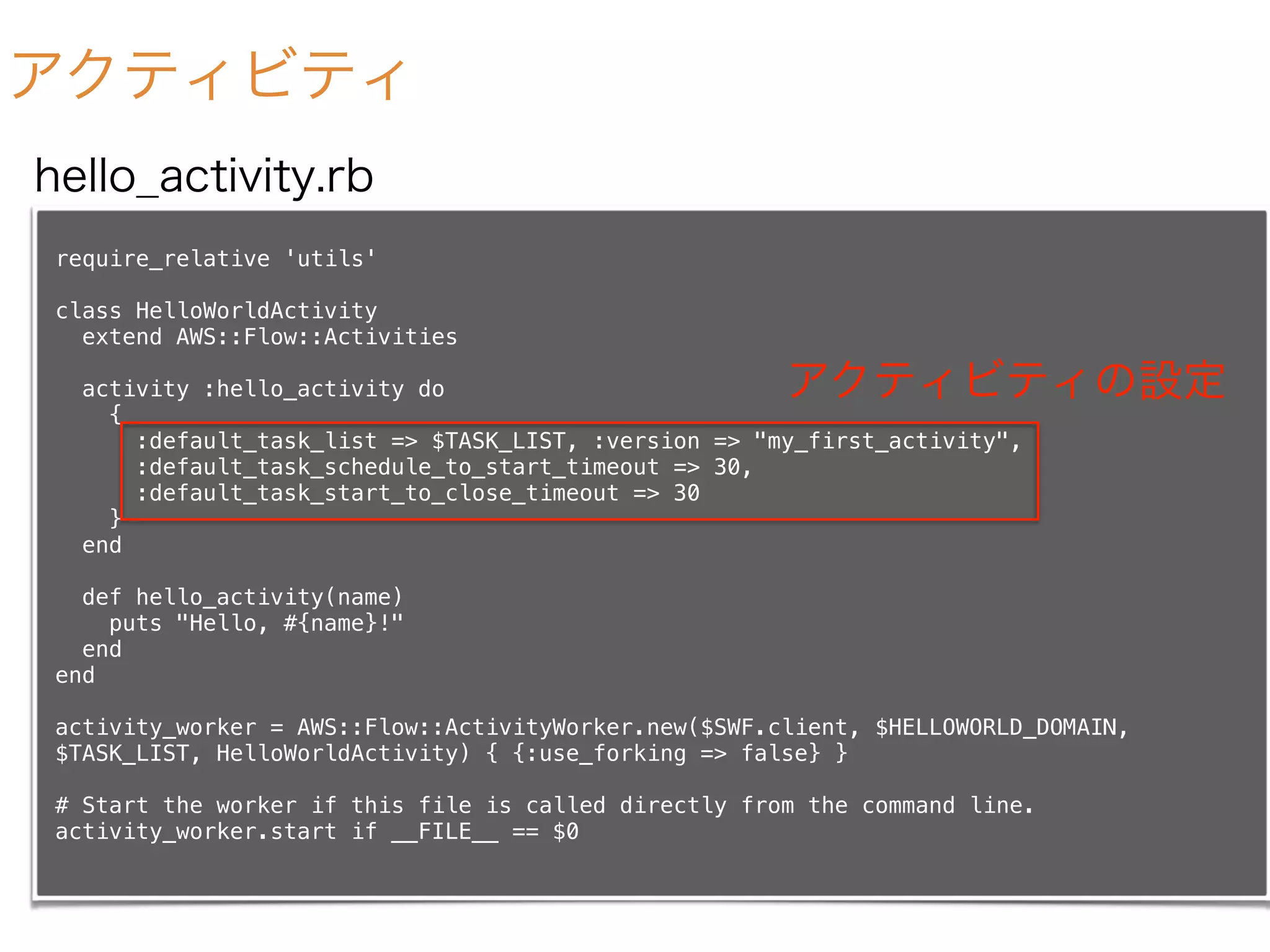 アクティビティ
require_relative 'utils'
class HelloWorldActivity
extend AWS::Flow::Activities
activity :hello_activity do
{
:default_task_list => $TASK_LIST, :version => "my_first_activity",
:default_task_schedule_to_start_timeout => 30,
:default_task_start_to_close_timeout => 30
}
end
def hello_activity(name)
puts "Hello, #{name}!"
end
end
activity_worker = AWS::Flow::ActivityWorker.new($SWF.client, $HELLOWORLD_DOMAIN,
$TASK_LIST, HelloWorldActivity) { {:use_forking => false} }
# Start the worker if this file is called directly from the command line.
activity_worker.start if __FILE__ == $0
hello_activity.rb
アクティビティの設定
 
