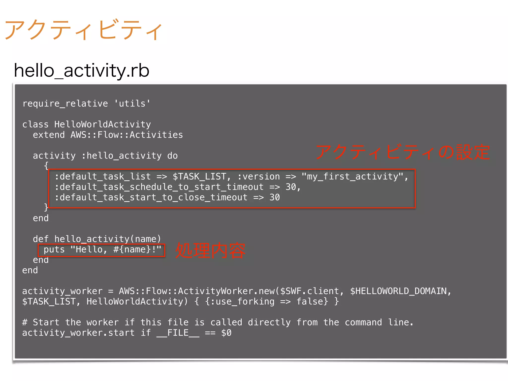 アクティビティ
require_relative 'utils'
class HelloWorldActivity
extend AWS::Flow::Activities
activity :hello_activity do
{
:default_task_list => $TASK_LIST, :version => "my_first_activity",
:default_task_schedule_to_start_timeout => 30,
:default_task_start_to_close_timeout => 30
}
end
def hello_activity(name)
puts "Hello, #{name}!"
end
end
activity_worker = AWS::Flow::ActivityWorker.new($SWF.client, $HELLOWORLD_DOMAIN,
$TASK_LIST, HelloWorldActivity) { {:use_forking => false} }
# Start the worker if this file is called directly from the command line.
activity_worker.start if __FILE__ == $0
hello_activity.rb
処理内容
アクティビティの設定
 