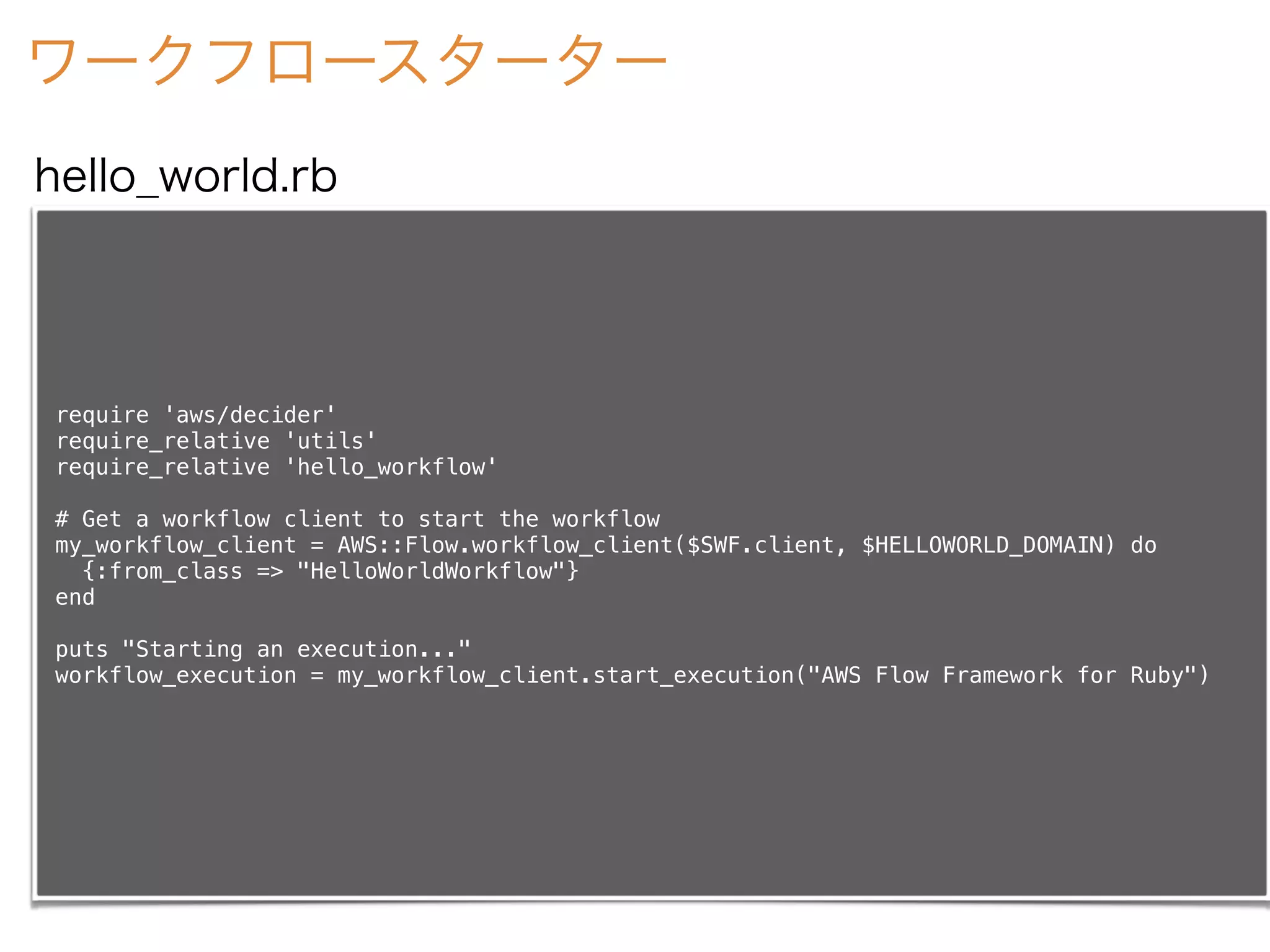 ワークフロースターター
require 'aws/decider'
require_relative 'utils'
require_relative 'hello_workflow'
# Get a workflow client to start the workflow
my_workflow_client = AWS::Flow.workflow_client($SWF.client, $HELLOWORLD_DOMAIN) do
{:from_class => "HelloWorldWorkflow"}
end
puts "Starting an execution..."
workflow_execution = my_workflow_client.start_execution("AWS Flow Framework for Ruby")
hello_world.rb
 