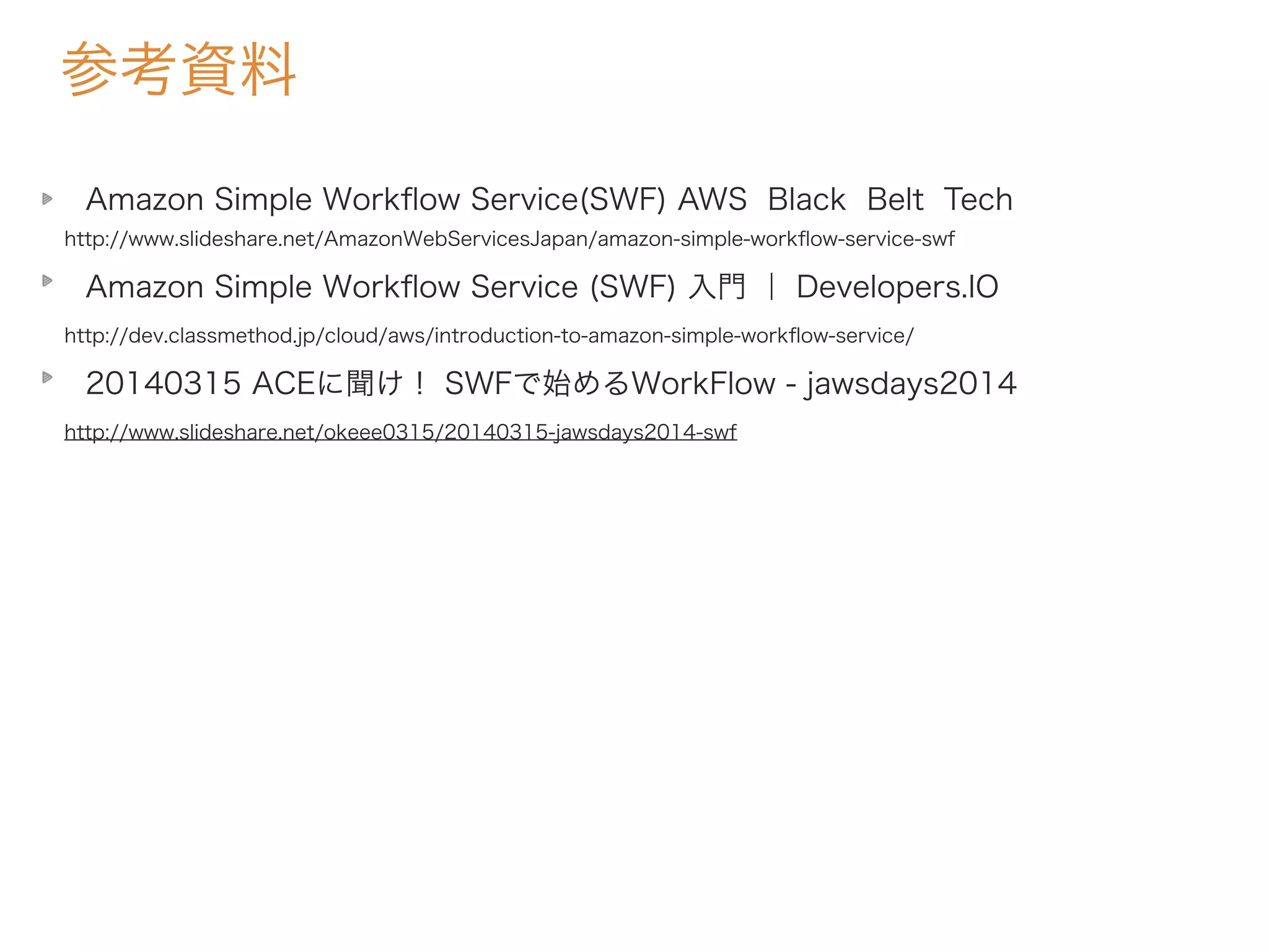 参考資料
Amazon Simple Workﬂow Service(SWF) AWS Black Belt Tech
http://www.slideshare.net/AmazonWebServicesJapan/amazon-simple-workﬂow-service-swf
Amazon Simple Workﬂow Service (SWF) 入門 ｜ Developers.IO
http://dev.classmethod.jp/cloud/aws/introduction-to-amazon-simple-workﬂow-service/
20140315 ACEに聞け！ SWFで始めるWorkFlow - jawsdays2014
http://www.slideshare.net/okeee0315/20140315-jawsdays2014-swf
 