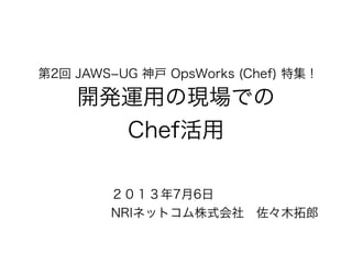 第2回 JAWS­UG 神戸 OpsWorks (Chef) 特集 !
開発運用の現場での
Chef活用
２０１３年7月6日
NRIネットコム株式会社 佐々木拓郎
 