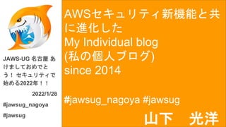 AWSセキュリティ新機能と共
に進化した
My Individual blog
(私の個人ブログ)
since 2014
#jawsug_nagoya #jawsug
JAWS-UG 名古屋 あ
けましておめでと
う！ セキュリティで
始める2022年！！
2022/1/28
#jawsug_nagoya
#jawsug
山下 光洋
 